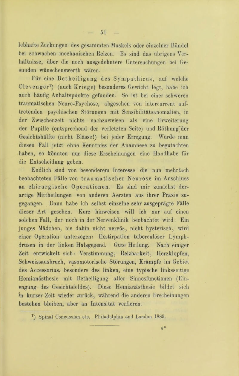 lebhafte Zuckungen des gesammten Muskels oder einzelner Bündel bei schwachen mechanischen Reizen. Es sind das übrigens Ver- hältnisse, über die noch ausgedehntere Untersuchungen bei (Ge- sunden wünschonswerth wären. Für eine Betheiligung des Sympathicus, auf welche Clevenger') (auch Kriege) besonderes Gewicht legt, habe ich auch häufig Anhaltspunkte gefunden. So ist bei einer schweren traumatischen Neuro-Psychose, abgesehen von intercurrent auf- tretenden psychischen Störungen mit Sensibilitätsanomalien, in der Zwischenzeit nichts nachzuweisen als eine Erweiterung der Pupille (entsprechend der verletzten Seite) und Röthung'der Gesichtshälfte (nicht Blässe!) bei jeder Erregung. Würde man diesen Fall jetzt ohne Kenntniss der Anamnese zu begutachten haben, so könnten nur diese Erscheinungen eine Handhabe für die Entscheidung geben. Endlich sind von besonderem Interesse die nun mehrfach beobachteten Fälle von traumatischer Neurose im Anschluss an chirurgische Operationen. Es sind mir zunächst der- artige Mittheilungen von anderen Aerzten aus ihrer Praxis zu- gegangen. Dann habe ich selbst einzelne sehr ausgeprägte Fälle dieser Art gesehen. Kurz hinweisen will ich nur auf einen solchen Fall, der noch in der Nervenklinik beobachtet wird: Ein junges Mädchen, bis dahin nicht nervös, nicht hysterisch, wird einer Operation unterzogen: Exstirpation tuberculöser Lympli- drüsen in der linken Halsgegend. Gute Heilung. Nach einiger Zeit entwickelt sich: Verstimmung, Reizbarkeit, Herzklopfen, Schweissausbruch, vasomotorische Störungen, Krämpfe im Gebiet des Accessorius, besonders des linken, eine typische linksseitige Heraianästhesic mit Betheiligung aller Sinnesfunctionen (Fin- engung des Gesichtsfeldes). Diese Hemianästhesie bildet sich in kurzer Zeit wieder zurück, während die anderen Erscheinungen bestehen bleiben, aber an Intensität verlieren. Spinal Concussion etc. Philadelphia and London 1889. 4*