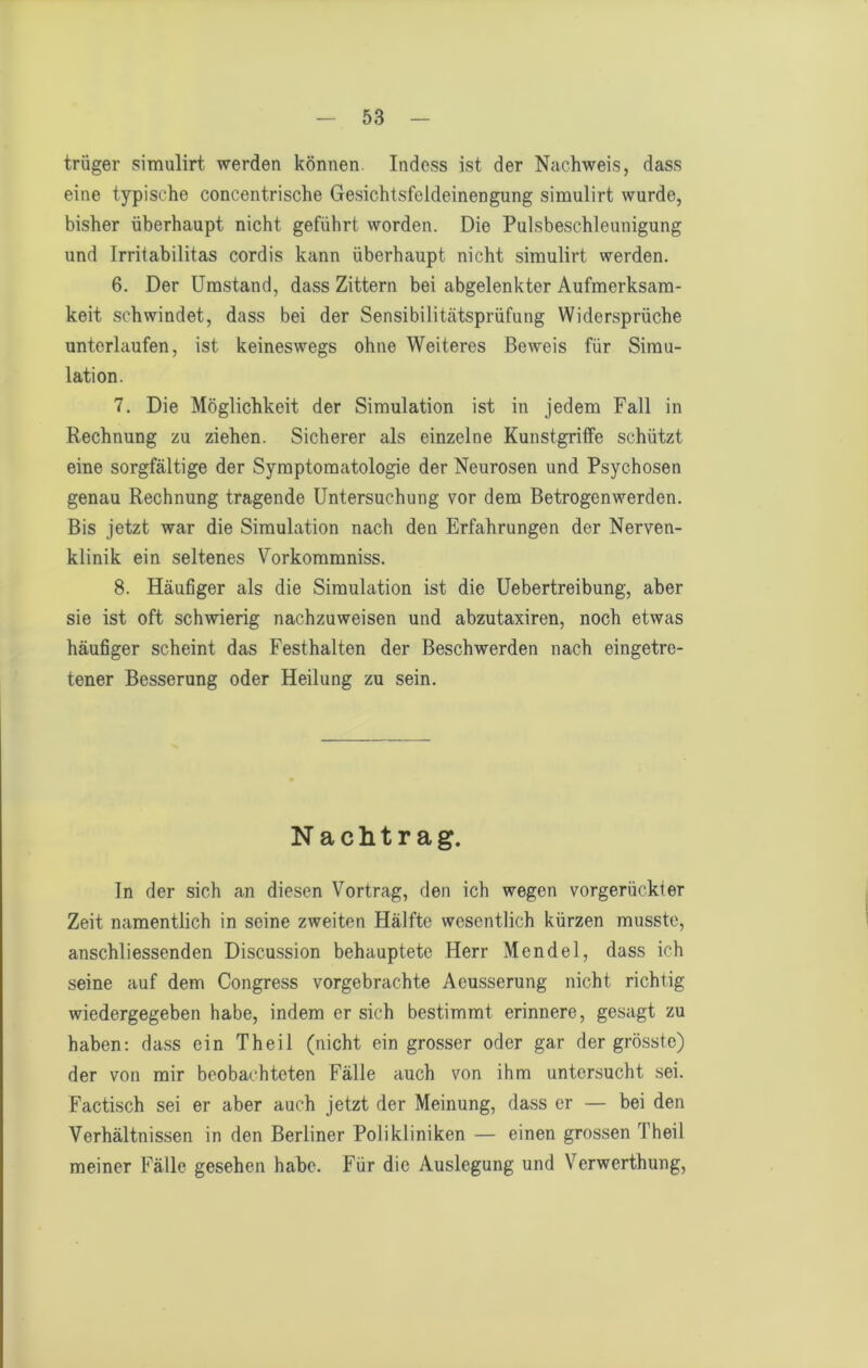 trüger simulirt werden können. Indcss ist der Nachweis, dass eine typische concentrische Gesichtsfeldeinengung simulirt wurde, bisher überhaupt nicht geführt worden. Die Pulsbeschleunigung und Irritabilitas cordis kann überhaupt nicht simulirt werden. 6. Der Umstand, dass Zittern bei abgelenkter Aufmerksam- keit schwindet, dass bei der Sensibilitätsprüfung Widersprüche unterlaufen, ist keineswegs ohne Weiteres Beweis für Simu- lation. 7. Die Möglichkeit der Simulation ist in jedem Fall in Rechnung zu ziehen. Sicherer als einzelne Kunstgrilfe schützt eine sorgfältige der Symptomatologie der Neurosen und Psychosen genau Rechnung tragende Untersuchung vor dem Betrogenwerden. Bis jetzt war die Simulation nach den Erfahrungen der Nerven- klinik ein seltenes Vorkommniss. 8. Häufiger als die Simulation ist die Uebertreibung, aber sie ist oft schwierig nachzuweisen und abzutaxiren, noch etwas häufiger scheint das Festhalten der Beschwerden nach eingetro- tener Besserung oder Heilung zu sein. Nachtrag. In der sich an diesen Vortrag, den ich wegen vorgerückler Zeit namentlich in seine zweiten Hälfte wesentlich kürzen musste, anschliessenden Discussion behauptete Herr Mendel, dass ich seine auf dem Congress vorgebrachte Aeusserung nicht richtig wiedergegeben habe, indem er sich bestimmt erinnere, gesagt zu haben; dass ein Theil (nicht ein grosser oder gar der grösste) der von mir beobachteten Fälle auch von ihm untersucht sei. Factisch sei er aber auch jetzt der Meinung, dass er — bei den Verhältnissen in den Berliner Polikliniken — einen grossen Theil meiner Fälle gesehen habe. Für die Auslegung und Verwerthung,