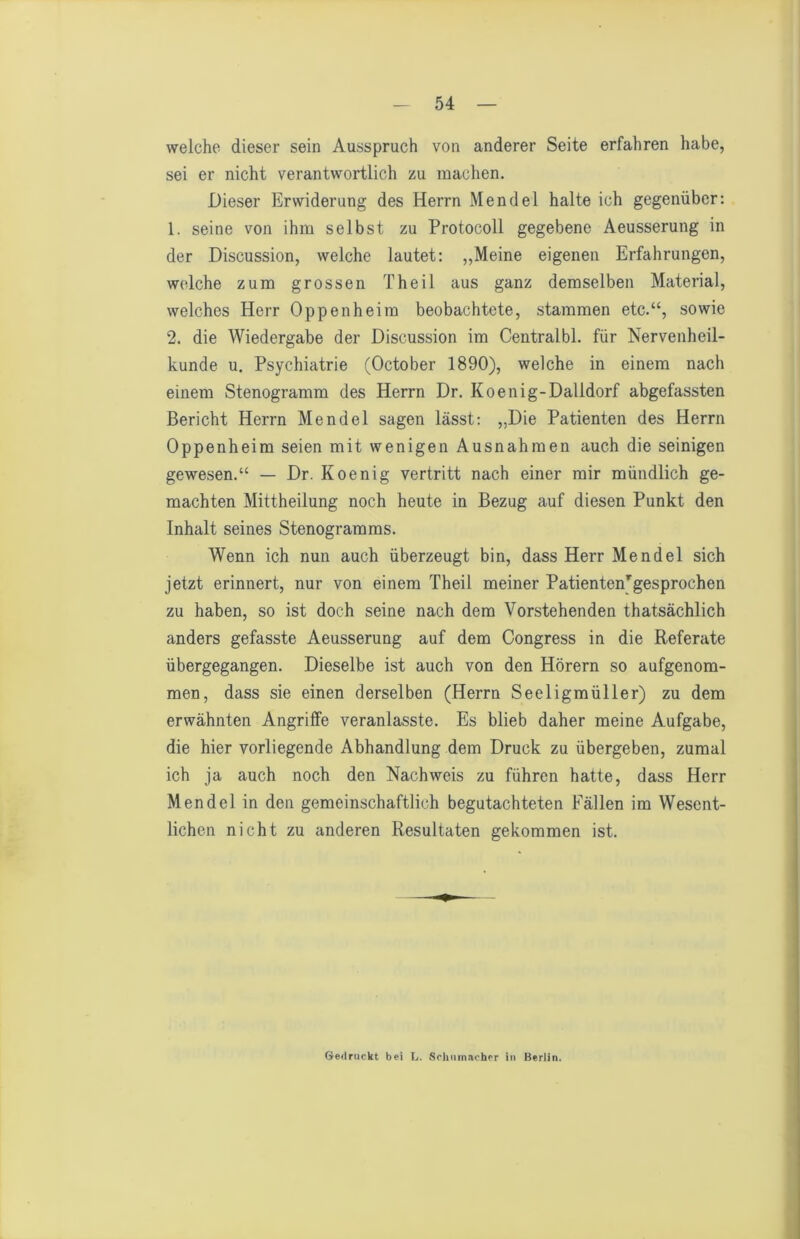 welche dieser sein Ausspruch von anderer Seite erfahren habe, sei er nicht verantwortlich zu machen. Dieser Erwiderung des Herrn Mendel halte ich gegenüber: 1. seine von ihm selbst zu Protocoll gegebene Aeusserung in der Discussion, welche lautet: „Meine eigenen Erfahrungen, welche zum grossen Theil aus ganz demselben Material, welches Herr Oppenheim beobachtete, stammen etc.“, sowie 2. die Wiedergabe der Discussion im Centralbl. für Nervenheil- kunde u. Psychiatrie (October 1890), welche in einem nach einem Stenogramm des Herrn Dr. Koenig-Dalldorf abgefassten Bericht Herrn Mendel sagen lässt: „Die Patienten des Herrn Oppenheim seien mit wenigen Ausnahmen auch die seinigen gewesen.“ — Dr. Koenig vertritt nach einer mir mündlich ge- machten Mittheilung noch heute in Bezug auf diesen Punkt den Inhalt seines Stenogramms. Wenn ich nun auch überzeugt bin, dass Herr Mendel sich jetzt erinnert, nur von einem Theil meiner Patienten'gesprochen zu haben, so ist doch seine nach dem Vorstehenden thatsächlich anders gefasste Aeusserung auf dem Congress in die Referate übergegangen. Dieselbe ist auch von den Hörern so aufgenom- men, dass sie einen derselben (Herrn Seeligmüller) zu dem erwähnten Angriffe veranlasste. Es blieb daher meine Aufgabe, die hier vorliegende Abhandlung dem Druck zu übergeben, zumal ich ja auch noch den Nachweis zu führen hatte, dass Herr Mendel in den gemeinschaftlich begutachteten Fällen im Wesent- lichen nicht zu anderen Resultaten gekommen ist. Gedruckt bei L. Schiimscher in Berlin.