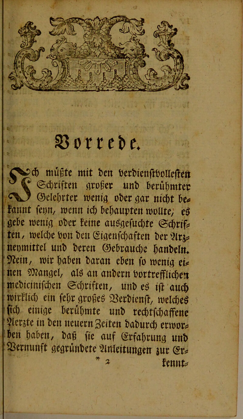S3orrcbe, ^ mu^te mit bcn ijerbicnftboUcften @d)riftett nrogcr unb berubrntcc ©debrtec mcniö ober m nicht be<» fannt fei)n/ wenn ich behaupten moute; öebe meni,a obec feine auöaefud)te ©cbrif^ ten, welche bon ben ^iaenfiaften ber nepmittel unb beten ©ebtauchc hanbclm '9^ein, wir haben baran eben fo wenig tu nen ?0?angel, al^ an anbern bortrefflichen mebicinifchen ©chriften, unb eö ift auch wirflid) ein fehr gro^eö 23erbienft, welche^ ifich einige berühmte unb rechtfchaffene 5lerjte in ben neuern Seiten baburch erwor^ ben haben, baß fie auf (Erfahrung unb Vernunft gegrünbete Einleitungen sur (gr^ fennt^