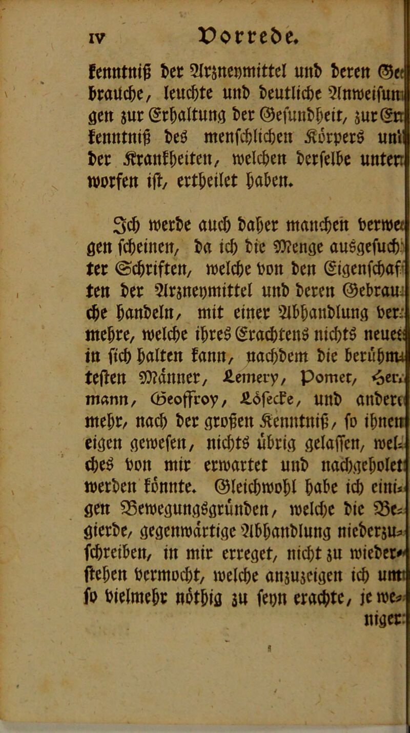 fenntnt^ t>er 5Irsnci)mitteI unb terett ©« l^mUc^C/ Ieuc^)tc uni) beutUcfec 5(nn)etfum öen 5ur (Jr^altunö bcr @efunl)^eit/ jur^ fenntni^ teö menfc^ltc^cn ^orpcrö uni l>ec ^ranffeiten / welchen unten würfen ift, ert^eilet werl)e auc5 l)a^er manchen Perwee gen fc^einen, l>a tcl) ttc 5)?enge ausgcfuc^.' ter ©c^riften, welche Pon ben ©igenfc^aft ten ber ^trsneomittel unb bcren Ocbrauj c^e ^unbcln/ mit einer 5ib^anbiung ben ttte^re, welche i^re^ ^raibtenö nicijtö neueii in ftcb l^alten fann, nacbbem bic berubnu teilen ?i)?dnncr/ Äemei-y, pomct/ 4eiv mann, (Öeoffroy/ Äofecfe, unb anberei ttte^r/ na^ ber großen ^enntni^/ fo i^nen eigen gewefen, nic()tö übrig gelaiTcn, weU cbe^ bon mir erwartet unb nacbgebolet! werben fonnte» ©leicbwobl bube icj) eini- gen ^ewegungögrünben/ welche bie ^e^ gierbe, gegenwärtige 'iJlbbanblung nieberjUf febreiben/ in mir erreget, nicht su wieber^ flehen bermDcht, welche anjujeigen ich untt fp bielmehr npthig su fepn erachte / iewe^- niger:
