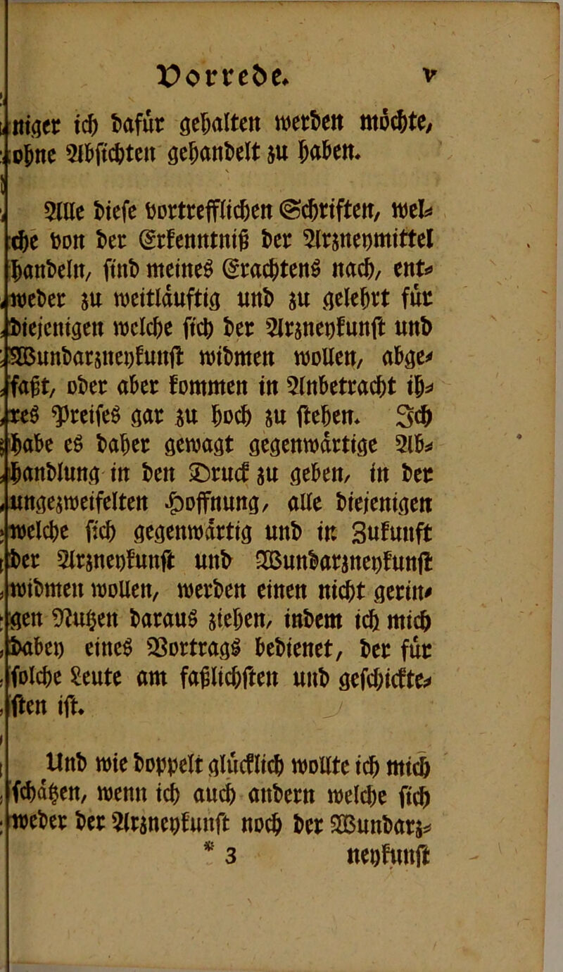 t nt(jer ic^ tafür gehalten wetbett mö^te/ :,;o^ne Wic^)tcn gc^anl>elt ju Jaöett* ! 5lUe tiefe tortrepeten ©ctriften, wel^ cte ton ter ©rfentttnt^ ter ^Irsneomittel tanbeltt/ ftnt meinet ^raetten^ m^, ent*» iweter m meitlduftiö unt m .^elettt fut , tiejenigen itjcicte ftet ter 5Irsnenfunft unt ; SDBnntarsneDfunfl witmen wollen, s fa^t, oter ater fommen in 5lntetractt it^* , reö ^reifeö m iu toct fteten* 3c^ 5'täte eö tater gewagt gegenwärtige 21t:» ^^anblung in ten ©rnef su geten, in ter .«nge^weifelten ^opung, alte tieienigen jwelcte fict gegenwärtig unt in Sufunft [ter 2lr5neotunft unt SOßuntaraneofnnf!: ^ witmen wollen, werten einen niit gerinn : gen 2?u§en tarauö sieten, intern ict mict »taten eine^ QSortrag^ tetienet, ter für - folcte ^eute am fa^lictften unt gefetiefte:» , ften ifn Unt wie toppelt gluPct wollte ict mii (d)dten, wenn ict auct antern welcte fict weter ter 2(ranenfnnft noct ter Sßuntars** * 3 ttenfnnft I