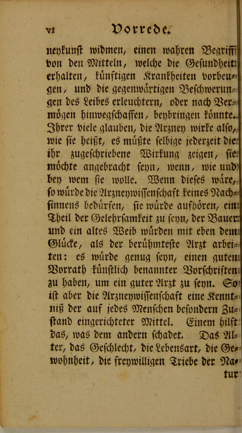 ntt)fnnü witmcit/ einen mWn ^eariffi »Dtt t)cn 9)?itteln, welche t>ie @cfunl>i;eitt erl^alten, funftigen ^rmiffeiten gen/ unl> bie ge^enmartiacn ^efebwerun^ öcn be^ Scibcö erleucbtcrn, ober nach ntoaeh binweöfebaffen, bei)bringen tonnte*, Sbter btelc ölaubcn, bie 5lrsnej) mirfe alfo,; wie fte bet^t, eö mü^te felbtgc jeberscit bief ibt gu^efebriebene SBirtuna seigen, ftc: ntoebte angebraebt fcDn, wenn, wieunb? be^ wem jl'e woEe* 25enn biefe^ wäre,, fo würbe bie'^Irsneowiflfenfcbaft feineö 9^acb^' ftnnenö beburfen, fte würbe aufbören, eini Qibeil ber Oelebrfamfeit su fet)n, ber 33auen «nb ein altc^ 303eib würben mit eben bemi ©lücfe, alö ber berübmtefle 5lrjt arbei^ ten: e6 würbe genu^q fepn, einen öutem SSorratb fünftlicb benannter 33or(cbriftent 3u haben, um ein öuter '2lrjt ju feon* @o» ift aber bie 2lrjneuwijTenfcbaft eine ^cnnt;*= itii? ber auf icbeö 3^enfcbcn befonbern ftanb eingeriebteter S0?ittcl. (Einern hilft’ baö, waö bem anbern febabet >Daö 511? ter, baö @efcblecbt, bie Menöart, bie ®e#* wobnbeit, bie frebwilli.qen Qriebe ber 5?a^' tur*