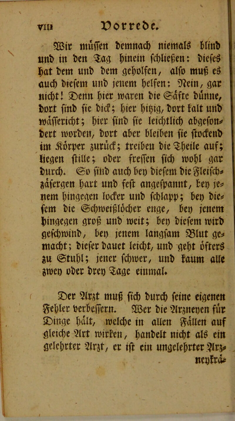 fSBit mufTctt temnac^ niemals Minb iml) in tcn ^a<; hinein fd)lte^en: t)icfe^ ^at tem uni) bem geholfen, aifo mu^ auch biefem nnb jenem helfen; 9^ein, gar nicht! 3)enn hier^maren bie @dftc biünne, bort ftnb ftc bief; hier hi$ig/ bort talt unb mdffericht; hier ftnb fte lcid)tlich abgefon*» bert ttjorben, bort aber bleiben fte ftoefenb im Körper suritcf; treiben bie'^heile auf; liegen ftiUe; ober freffen fich mohl gar burch* ©D ftnb and) ben biefem bie gleifchi» jdfergen hurt unb feft angefpannt, bep jes> nem hingegen locfer unb fchlapp; bep bie^* fern bie @chmcigi5cher enge, bet) jenem hingegen grop unb weit; bet) biefemwirb gefchwinb, bep jenem langfam S3lut ge^ macht; bieferbauet leicht, unb geht öftere iu @tuhl; jener fchmer, unb faum alle Stiep ober brep Q;age einmal» !öer 5lr^t mu^ ftch burch feine eigenen 5^ehler berbefferm 3Ber bie 5lrmepen für jDinge halt, melche in aUcn Odilen auf gleiche 5lrt mtrben, hunbelt ni^t aU ein gelehrter ^irst, er ift ein ungelehrter nepfrd#