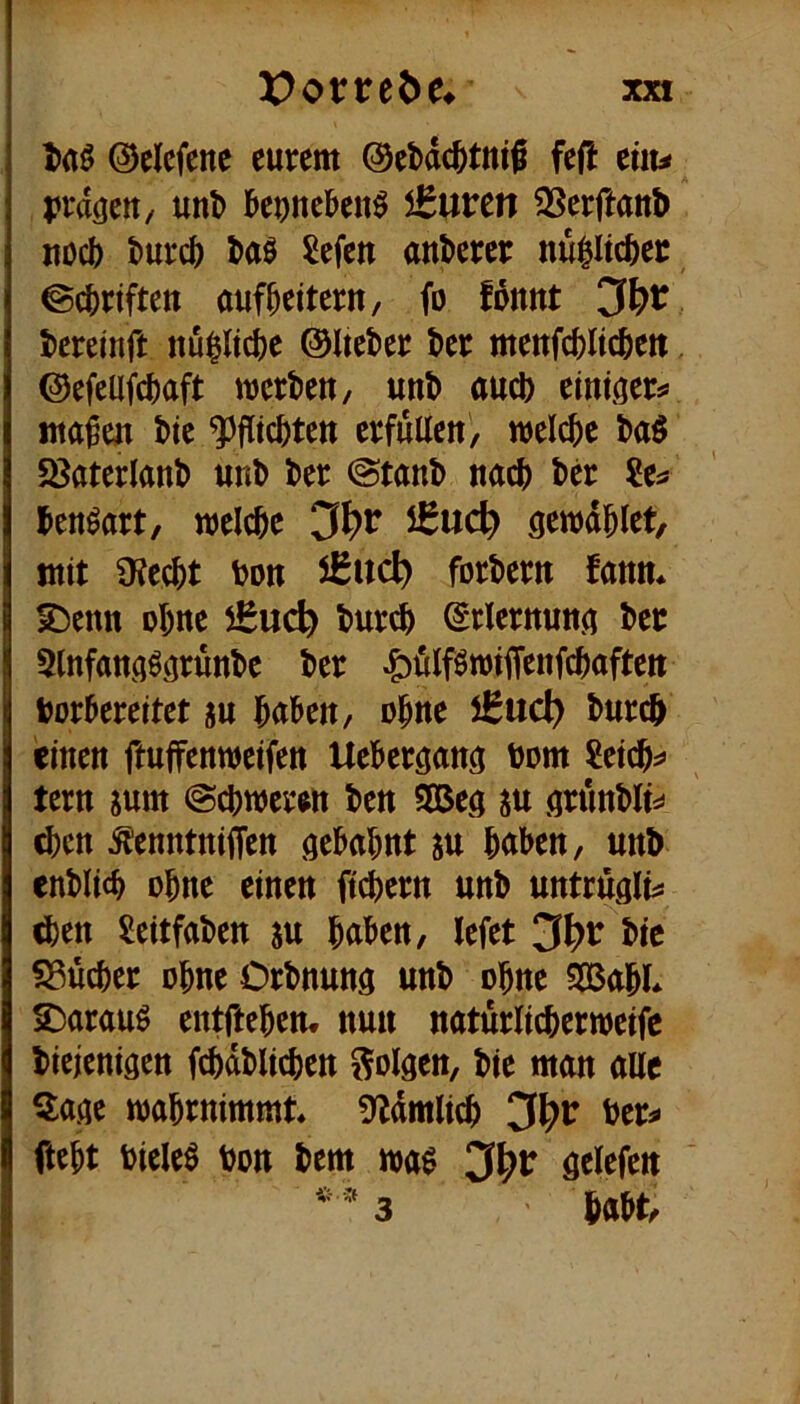 l><tö ©clcfene eurem ©ebdc^tntS fefl eüu prdcjett/ unl> l&e^nei&en^ iBuven ^Serftaub uücb burcb baö Sefen anberer nu^ltcber ©cbrtfteu aufbeitern, fo fomtt beretnft nu^ltcbe ©Iteber ber mettfcbltcbett. ©efcUfcbaft njcrbeu, unb auch einiaer^ ttta^en bte ^flicbteu erfüllen', welche baö 58aterlanb unb ber @tanb nach bcr ?e^ benöart, welche 5^uc^ öewdhlet, mit üJecht bon iBiicl) forbern fanm ^enn ohne burch ^rlernuna ber 5lnfana^afunbe ber ^ölföwiiTenfchaften borhereitet ju haben, ohne 5Bud) burch einen ftuffenweifen Ueherganö bom Reichs» tern jum Schweren ben 9Bea ^u arunblts* (hen ^enntniffen gebahnt m haben, unb enblich ohne einen ftchern unb untrugli^ ^en Seitfaben m haben, lefet 3^>r btc Sßücher ohne Orbnung unb ohne 5B3ahL S)arauö entftehen. nun naturlicherweifc biejenigen fchdblichen Solaen, bie man auc Sage wahrnimmt ?y^dmlich 3^^ ber^ fteht bieleö bon bem m$ 3^^ öelefen 3 habt