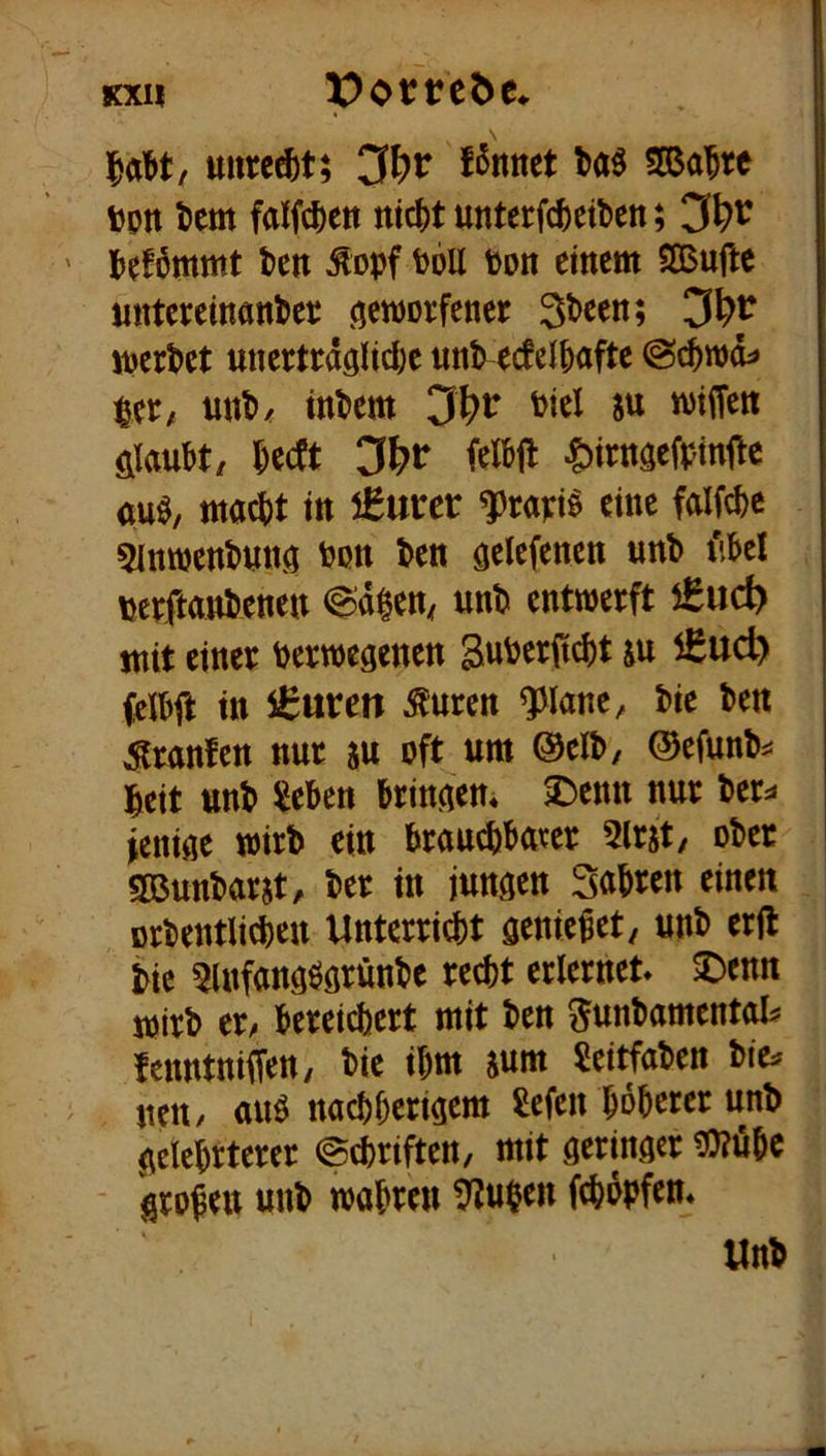 Kxn potteöe* uurc^t; f^nnet SOßa'^re ijptt tem Mc|)ett ntc()t unterfcj)eibett; Jjefömmt ten ^opf toU ton einem SBuflc untereinantee öernorfener 3t>cen; 3^r mcrt>ct unertedglid)c «nl> ecfcifiafte pec/ unti/ intern 3l^r Piel su wtiTett filau&t/ ^eeft 3l)t iiM ^)irngefptnjle au^, mac^)t in €urer f rapi^ eine falfc^e 5inttjenl>«ng ton t^en ö^lefencn unb t'kl \jeeftant)enen Cidlen^ unD entwerft €ud> mit einer Verwegenen SuVerit^t ju iSud) (elVft in €«tren ^uren ^lane, Vie Ven Sranfen nur au oft um ©clV, ®efunV^= l^eit unV Sieben bringem 2^enn nur ber^« Wenige wirb ein brauebbaeer 5lrjt, ober Sßunbarat, ber in jungen Subreu einen orbentlicben Unterri^t geniebet, unb erjl bic ^infangögrünbe recht erlernet ^enn wirb et bereichert mit ben ^unbamentot fenntniffen, bie ihm aum Sei^aben neU/ auö nachberigem Gefeit höherer unb gelehrterer (Schriften, mit geringer ^0?öhc groben unb wahren ^upen fchopfen* ünb
