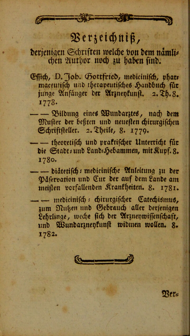 terieniaen ©cbrifteit welche i)on tem nm\U c()ctt 2iutl;oi: noc() su l^akn D.'Job. (Bottftieb/ me&tctnifc^^ p^ow macfuiifc^ anö t^ccapeutifc^c6 4>ontbuc^ fuc junge 5(nfdngec tw 5(rjnepfunjl» 1778. ^Silbimg eine« SBunbacitc«, nad) bem SHujlcc bcc besten unb neueren c^icurgifi^ett ©c^tiftflcttcr, 2,?^ci(e/ 8* 1779* t^coretifc^ unb praftifc^cc Unterricht für bie ^abt/unb ßanbj^ebammen, mitÄupf.8* 1780. bidtetifch'tucbicinifchc Sfnfeitung ju ber 5>drertootion unb (Tur ber ouf bem ßonbe om met|)en porfaUenben .^ranfheiten* 8* 1781. — ^ mcbicinifch; (hiturgifchet Sateehtömuö, jum SJluhen unb ©ebrauch aller ber/enigen Lehrlinge, weche (ich ber 5(rjncpn)iffenfchaft^ unb S^unbarinepfunfl tPtbmen tpotten* 8* 1782* fo—„ —^ 23er«