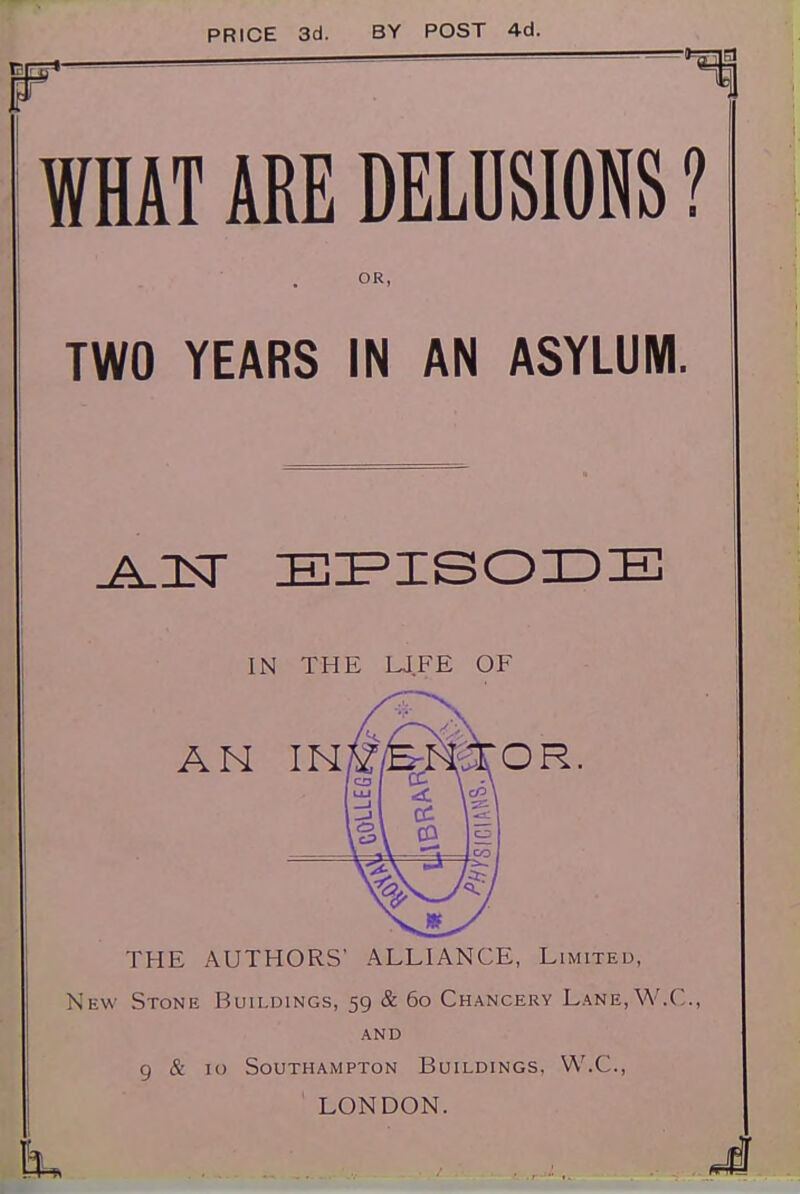 PRICE 3d. BY POST 4d. WHAT ARE DELUSIONS ? OR, TWO YEARS IN AN ASYLUM. IN THE UFE OF AN IN OR, THE AUTHORS' ALLIANCE, Limited, New Stone Buildings, 59 & 60 Chancery Lane,W.C., AND 9 & 10 Southampton Buildings. W.C., ' LONDON.