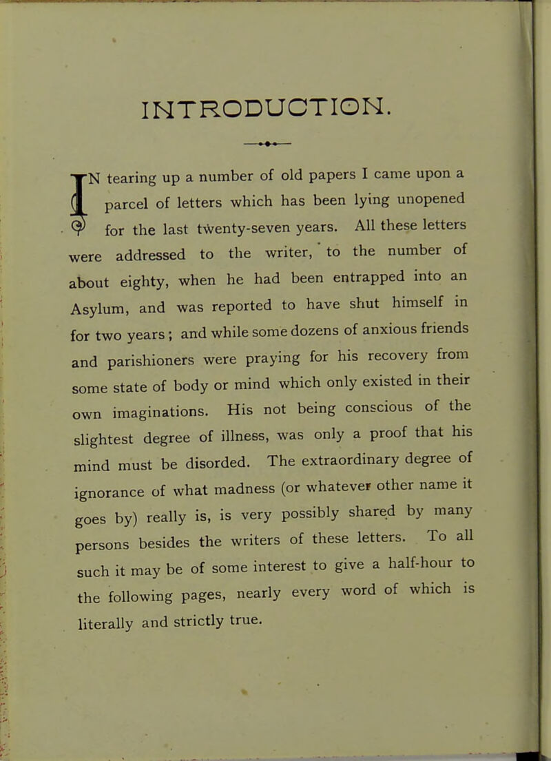 INTRODUCTION. N tearing up a number of old papers I came upon a parcel of letters which has been lying unopened for the last twenty-seven years. All these letters were addressed to the writer,' to the number of about eighty, when he had been entrapped into an Asylum, and was reported to have shut himself in for two years; and while some dozens of anxious friends and parishioners were praying for his recovery from some state of body or mind which only existed in their own imaginations. His not being conscious of the slightest degree of illness, was only a proof that his mind must be disorded. The extraordinary degree of ignorance of what madness (or whatever other name it goes by) really is, is very possibly shared by many persons besides the writers of these letters. To all such it may be of some interest to give a half-hour to the following pages, nearly every word of which is literally and strictly true.