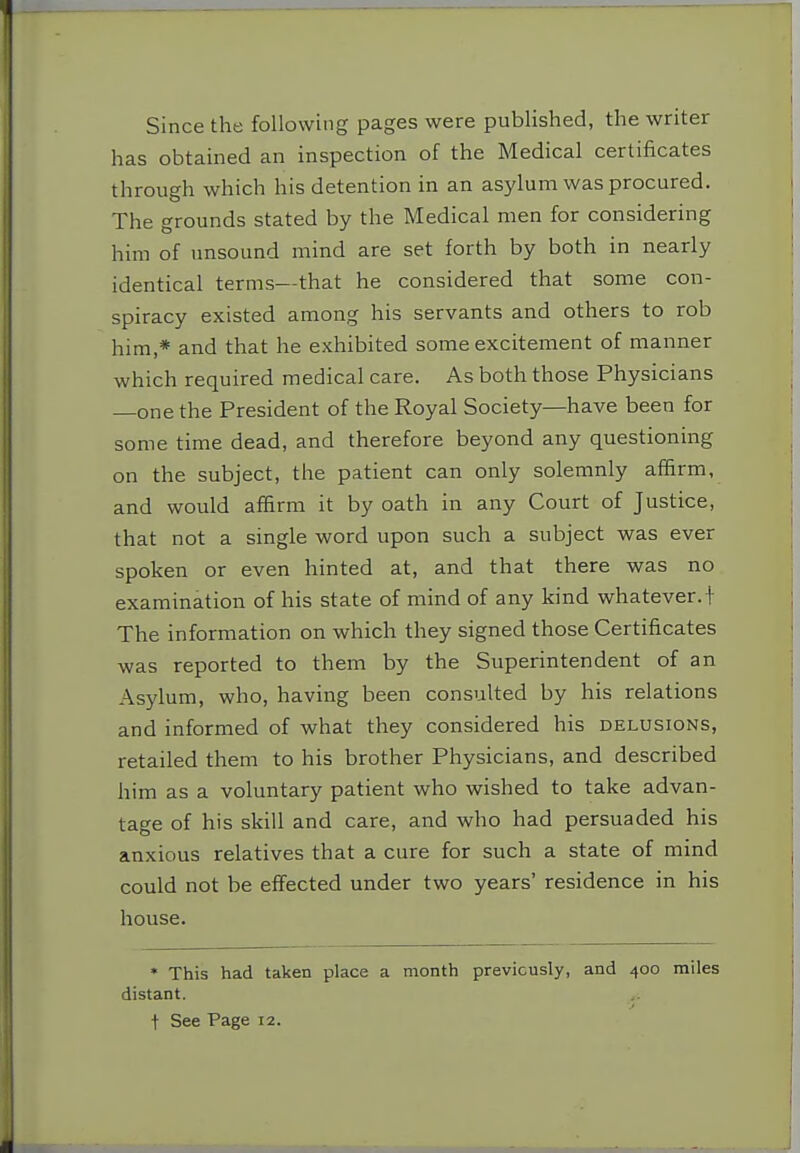 Since the following pages were published, the writer has obtained an inspection of the Medical certificates through which his detention in an asylum was procured. The grounds stated by the Medical men for considering him of unsound mind are set forth by both in nearly identical terms—that he considered that some con- spiracy existed among his servants and others to rob him,* and that he exhibited some excitement of manner which required medical care. As both those Physicians one the President of the Royal Society—have been for some time dead, and therefore beyond any questioning on the subject, the patient can only solemnly affirm, and would affirm it by oath in any Court of Justice, that not a single word upon such a subject was ever spoken or even hinted at, and that there was no examination of his state of mind of any kind whatever.+ The information on which they signed those Certificates was reported to them by the Superintendent of an Asylum, who, having been consulted by his relations and informed of what they considered his delusions, retailed them to his brother Physicians, and described him as a voluntary patient who wished to take advan- tage of his skill and care, and who had persuaded his anxious relatives that a cure for such a state of mind could not be effected under two years' residence in his house. • This had taken place a month previously, and 400 miles distant. t See Page 12.