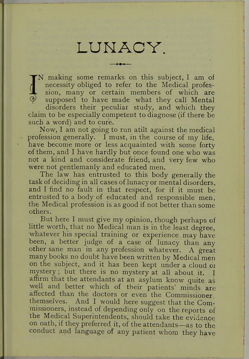 LUNACY. N making some remarks on this subject, I am of necessity obliged to refer to the Medical profes- sion, many or certain members of which are supposed to have made what they call Mental disorders their peculiar study, and which they claim to be especially competent to diagnose (if there be such a word) and to cure. Now, I am not going to run atilt against the medical profession generally. I must, in the course of my life, have become more or less acquainted with some forty of them, and I have hardly but once found one who was not a kind and considerate friend-, and very few who were not gentlemanly and educated men. The law has entrusted to this body generally the task of deciding in all cases of lunacy or mental disorders, and I find no fault in that respect, for if it must be entrusted to a body of educated and responsible men, the Medical profession is as good if not better than some others. But here I must give my opinion, though perhaps of little worth, that no Medical man is in the least degree, whatever his special training or experience may have been, a better judge of a case of lunacy than any other sane man in any profession whatever. A great many books no doubt have been written by Medical men on the subject, and it has been kept under a cloud oi mystery ; but there is no mystery at all about it. I affirm that the attendants at an asylum know quite as well and better which of their patients' minds are affected than the doctors or even the Commissioner, themselves. And I would here suggest that the Com^ raissioners, instead of depending only on the reports of the Medical Superintendents, should take the evidence on oath, if they preferred it, of the attendants—as to the conduct and language of any patient whom they have