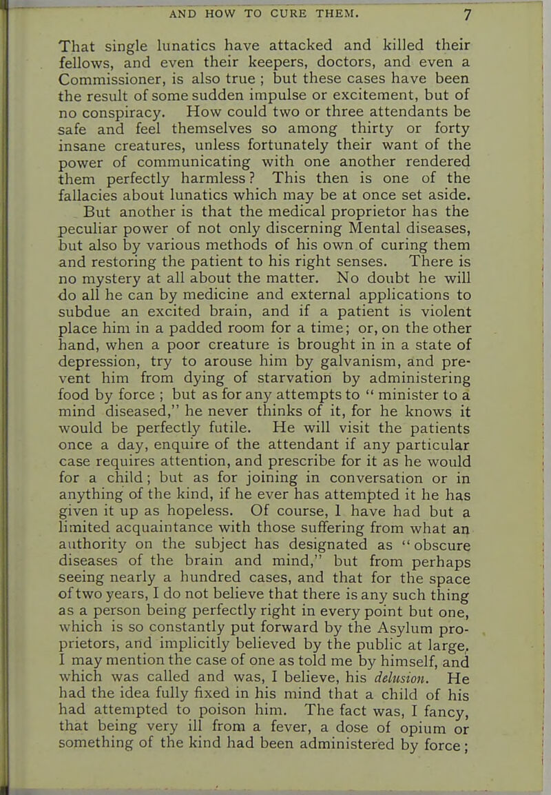 That single lunatics have attacked and killed their fellows, and even their keepers, doctors, and even a Commissioner, is also true ; but these cases have been the result of some sudden impulse or excitement, but of no conspiracy. How could two or three attendants be safe and feel themselves so among thirty or forty insane creatures, unless fortunately their want of the power of communicating with one another rendered them perfectly harmless ? This then is one of the fallacies about lunatics which may be at once set aside. But another is that the medical proprietor has the peculiar power of not only discerning Mental diseases, but also by various methods of his own of curing them and restoring the patient to his right senses. There is no mystery at all about the matter. No doubt he will do all he can by medicine and external applications to subdue an excited brain, and if a patient is violent place him in a padded room for a time; or, on the other hand, when a poor creature is brought in in a state of depression, try to arouse him by galvanism, and pre- vent him from dying of starvation by administering food by force ; but as for any attempts to  minister to a mind diseased, he never thinks of it, for he knows it would be perfectly futile. He will visit the patients once a day, enquire of the attendant if any particular case requires attention, and prescribe for it as he would for a child; but as for joining in conversation or in anything of the kind, if he ever has attempted it he has given it up as hopeless. Of course, 1 have had but a limited acquaintance with those suffering from what an authority on the subject has designated as obscure diseases of the brain and mind, but from perhaps seeing nearly a hundred cases, and that for the space of two years, I do not believe that there is any such thing as a person being perfectly right in every point but one, which is so constantly put forward by the Asylum pro- prietors, and implicitly believed by the public at large. I may mention the case of one as told me by himself, and which was called and was, I believe, his delusion. He had the idea fully fixed in his mind that a child of his had attempted to poison him. The fact was, I fancy, that being very ill from a fever, a dose of opium or something of the kind had been administered by force;