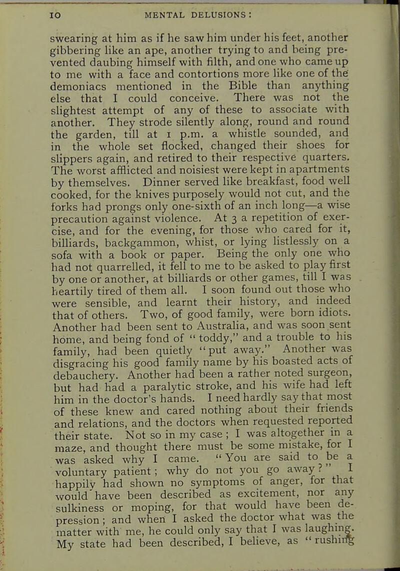 swearing at him as if he saw him under his feet, another gibbering hke an ape, another trying to and being pre- vented daubing himself with filth, and one who came up to me with a face and contortions more like one of thei demoniacs mentioned in the Bible than anything else that I could conceive. There was not the slightest attempt of any of these to associate with another. They strode silently along, round and round the garden, till at i p.m. a whistle sounded, and in the whole set flocked, changed their shoes for slippers again, and retired to their respective quarters. The worst afflicted and noisiest were kept in apartments by themselves. Dinner served like breakfast, food well cooked, for the knives purposely would not cut, and the forks had prongs only one-sixth of an inch long—a wise precaution against violence. At 3 a repetition of exer- cise, and for the evening, for those who cared for it, biUiards, backgammon, whist, or lying listlessly on a sofa with a book or paper. Being the only one who had not quarrelled, it fell to me to be asked to play first by one or another, at billiards or other games, till I was heartily tired of them all. I soon found out those who were sensible, and learnt their history, and indeed that of others. Two, of good family, were born idiots. Another had been sent to Australia, and was soon sent home, and being fond of  toddy, and a trouble to his family, had been quietly put away. Another was disgracing his good family name by his boasted acts of debauchery. Another had been a rather noted surgeon, but had had a paralytic stroke, and his wife had left him in the doctor's hands. I need hardly say that most of these knew and cared nothing about their friends and relations, and the doctors when requested reported their state. Not so in my case ; I was altogether in a maze, and thought there must be some mistake, for I was asked why I came. You are said to be a voluntary patient; why do not you go away ?  I happily had shown no symptoms of anger, for that would'have been described as excitement, nor any sulkiness or moping, for that would have been de- pression ; and when I asked the doctor what was the matter with me, he could only say that I was laughing.