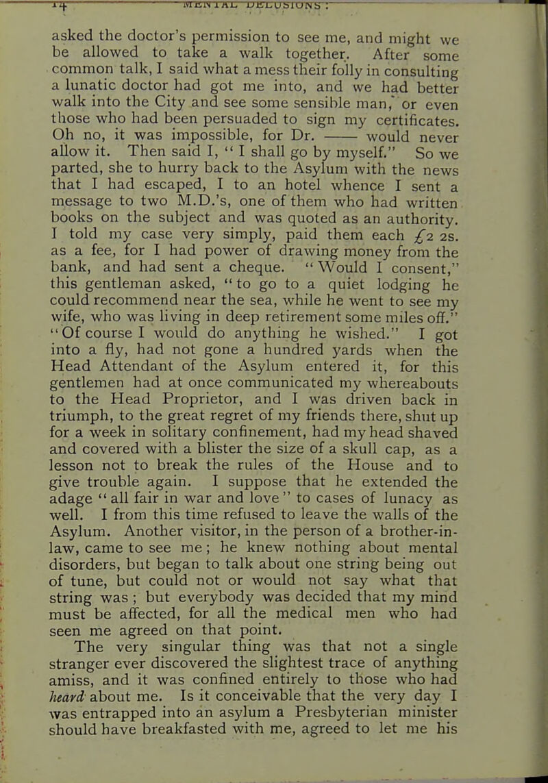 asked the doctor's permission to see me, and might we be allowed to take a walk together. After some common talk, I said what a mess their folly in consulting a lunatic doctor had got me into, and we had better walk into the City and see some sensible man, or even those who had been persuaded to sign my certificates. Oh no, it was impossible, for Dr. would never allow it. Then said I,  I shall go by myself. So we parted, she to hurry back to the Asylum with the news that I had escaped, I to an hotel whence I sent a message to two M.D.'s, one of them who had written books on the subject and was quoted as an authority. I told my case very simply, paid them each £i 2s. as a fee, for I had power of drawing money from the bank, and had sent a cheque.  Would I consent, this gentleman asked,  to go to a quiet lodging he could recommend near the sea, while he went to see my wife, who was living in deep retirement some miles off,  Of course I would do anything he wished. I got into a fly, had not gone a hundred yards when the Head Attendant of the Asylum entered it, for this gentlemen had at once communicated my whereabouts to the Head Proprietor, and I was driven back in triumph, to the great regret of my friends there, shut up for a week in solitary confinement, had my head shaved and covered with a blister the size of a skull cap, as a lesson not to break the rules of the House and to give trouble again. I suppose that he extended the adage  all fair in war and love  to cases of lunacy as well. I from this time refused to leave the walls of the Asylum. Another visitor, in the person of a brother-in- law, came to see me; he knew nothing about mental disorders, but began to talk about one string being out of tune, but could not or would not say what that string was ; but everybody was decided that my mind must be affected, for all the medical men who had seen me agreed on that point. The very singular thing was that not a single stranger ever discovered the slightest trace of anything amiss, and it was confined entirely to those who had heard,' about me. Is it conceivable that the very day I was entrapped into an asylum a Presbyterian minister should have breakfasted with me, agreed to let me his