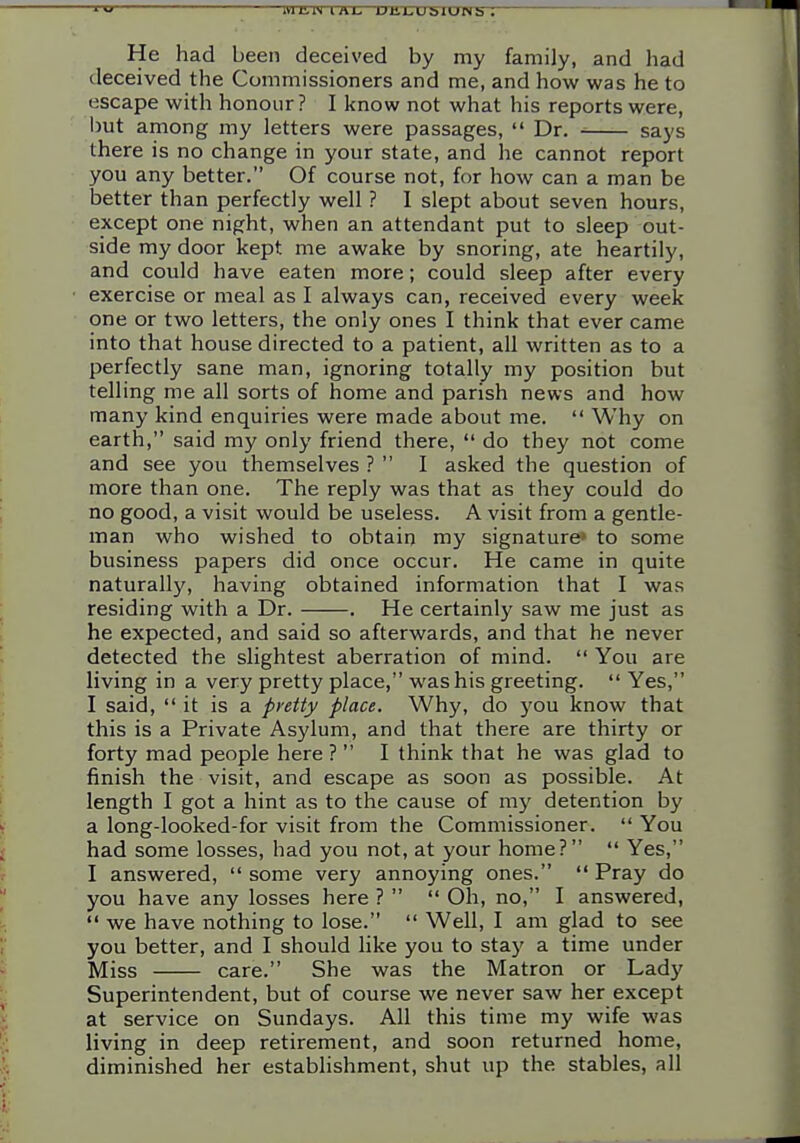 11/ He had been deceived by my family, and had deceived the Commissioners and me, and how was he to escape with honour? I know not what his reports were, l)ut among my letters were passages,  Dr. says there is no change in your state, and he cannot report you any better. Of course not, for how can a man be better than perfectly well ? I slept about seven hours, except one night, when an attendant put to sleep out- side my door kept me awake by snoring, ate heartily, and could have eaten more; could sleep after every exercise or meal as I always can, received every week one or two letters, the only ones I think that ever came into that house directed to a patient, all written as to a perfectly sane man, ignoring totally my position but telling me all sorts of home and parish news and how many kind enquiries were made about me.  Why on earth, said my only friend there,  do they not come and see you themselves ?  I asked the question of more than one. The reply was that as they could do no good, a visit would be useless. A visit from a gentle- man who wished to obtain my signature* to some business papers did once occur. He came in quite naturally, having obtained information that I was residing with a Dr. . He certainly saw me just as he expected, and said so afterwards, and that he never detected the slightest aberration of mind.  You are living in a very pretty place, was his greeting.  Yes, I said,  it is a pretty place. Why, do you know that this is a Private Asylum, and that there are thirty or forty mad people here ?  I think that he was glad to finish the visit, and escape as soon as possible. At length I got a hint as to the cause of my detention by a long-looked-for visit from the Commissioner.  You had some losses, had you not, at your home?  Yes, I answered,  some very annoying ones.  Pray do you have any losses here ?   Oh, no, I answered,  we have nothing to lose.  Well, I am glad to see you better, and I should like you to stay a time under Miss care. She was the Matron or Lady Superintendent, but of course we never saw her except at service on Sundays. All this time my wife was living in deep retirement, and soon returned home, diminished her establishment, shut up the stables, all