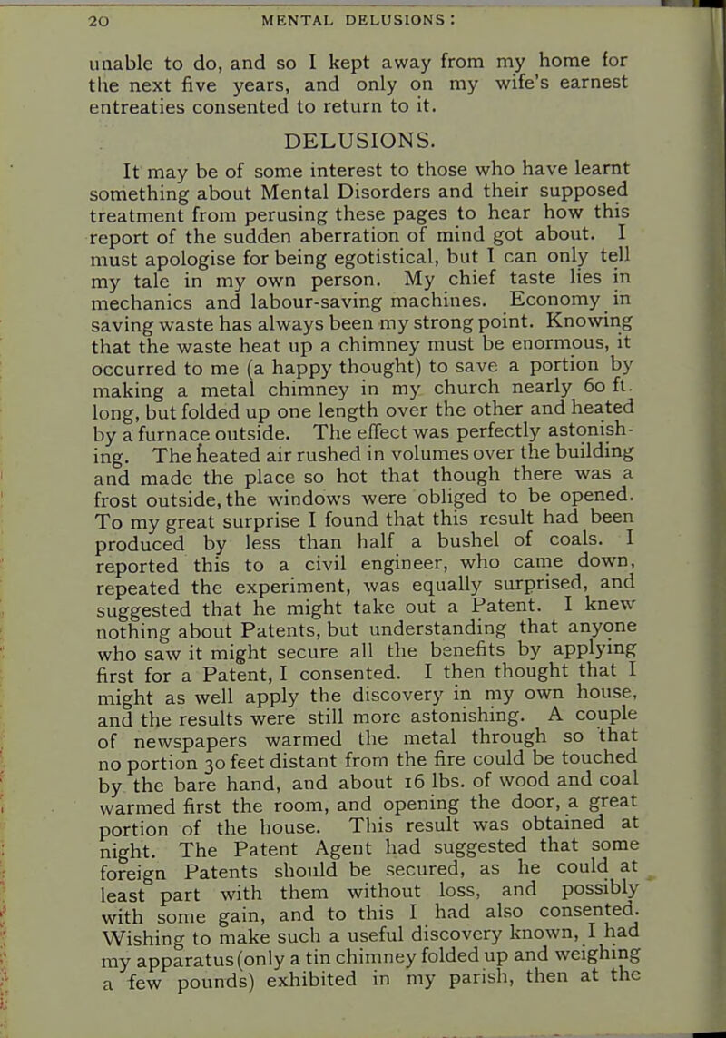 unable to do, and so I kept away from my home for tlie next five years, and only on my wife's earnest entreaties consented to return to it. DELUSIONS. It may be of some interest to those who have learnt something about Mental Disorders and their supposed treatment from perusing these pages to hear how this report of the sudden aberration of mind got about. I must apologise for being egotistical, but I can only tell my tale in my own person. My chief taste lies in mechanics and labour-saving machines. Economy in saving waste has always been my strong point. Knowing that the waste heat up a chimney must be enormous, it occurred to me (a happy thought) to save a portion by making a metal chimney in my church nearly 60 ft. long, but folded up one length over the other and heated by a furnace outside. The effect was perfectly astonish- ing. The fieated air rushed in volumes over the building and made the place so hot that though there was a frost outside, the windows were obliged to be opened. To my great surprise I found that this result had been produced by less than half a bushel of coals. I reported this to a civil engineer, who came down, repeated the experiment, was equally surprised, and suggested that he might take out a Patent. I knew nothing about Patents, but understanding that anyone who saw it might secure all the benefits by applymg first for a Patent, I consented. I then thought that I might as well apply the discovery in my own house, and the results were still more astonishing. A couple of newspapers warmed the metal through so that no portion 30 feet distant from the fire could be touched by the bare hand, and about 16 lbs. of wood and coal warmed first the room, and opening the door, a great portion of the house. This result was obtained at night. The Patent Agent had suggested that some foreign Patents should be secured, as he could at least part with them without loss, and possibly with some gain, and to this I had also consented. Wishing to make such a useful discovery known, I had my apparatus (only a tin chimney folded up and weighing a few pounds) exhibited in my parish, then at the