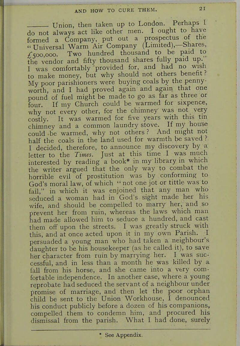 Union, then taken up to London. Perhaps I do not always act hke other men. I ought to have formed a Company, put out a prospectus of the  Universal Warm Air Company (Lmiited),—Shares, /■5oo,ooo. Two hundred thousand to be paid to the vendor and fifty thousand shares fully paid up.'' I was comfortably provided for, and had no wish to make money, but why should not others benefit ? My poor parishioners were buying coals by the penny- worth, and I had proved again and again that one pound of fuel might be made to go as far as three or four. If my Church could be warmed for sixpence, why not every other, for the chimney was not very costly. It was warmed for five years with this tin chimney and a common laundry stove. If my house could be warmed, why not others ? And might not half the coals in the land used for warmth be saved ? I decided, therefore, to announce my discovery by a letter to the Times. Just at this time I was much interested by reading a book* in my Hbrary in which the writer argued that the only way to combat the horrible evil of prostitution was by conforming to God's moral law, of which  not one jot or tittle was to fail, in which it was enjoined that any man who seduced a woman had in God's sight made her his wife, and should be compelled to marry her, and so prevent her from ruin, whereas the laws which man had made allowed him to seduce a hundred, and cast them off upon the streets. I was greatly struck with this, and at once acted upon it in my own Parish. I persuaded a young man who had taken a neighbour's daughter to be his housekeeper (as he called it), to save her character from ruin by marrying her. I was suc- cessful, and in less than a month he was killed by a fall from his horse, and she came into a very com- fortable independence. In another case, where a young reprobate had seduced the servant of a neighbour under promise of marriage, and then let the poor orphan child be sent to the Union Workhouse, I denounced his conduct publicly before a dozen of his companions, compelled them to condemn him, and procured his dismissal from the parish. What I had done, surely * See Appendix.