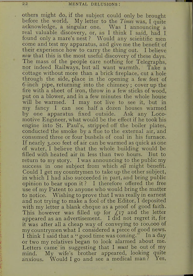 Others might do, if the subject could only be brought before the world. My letter to the Times was, I quite acknowledge, a singular one. Was I announcing a real valuable discovery, or, as I think I said, had I found only a mare's nest ? Would any scientific men come and test my apparatus, and give me the benefit of their experience how to carry the thing out. I believe mw that this is the most useful discovery of these days. The mass of the people care nothing for Telegraphs, nor indeed Railways, but all want warmth. Take a cottage without more than a brick fireplace, cut a hole through the side, place in the opening a few feet of 6-inch pipe, returning into the chimney ; cover up the fire with a sheet of iron, throw in a few sticks of wood, put on a blower, and in a few minutes the whole house will be warmed. I may not live to see it, but in my fancy I can see half a dozen houses warmed by one apparatus fixed outside. Ask any Loco- motive Engineer, what would be the effect if he took his engine into St. Paul's, stripped off the boiler plates, conducted the smoke by a flue to the external air, and consumed three or four bushels of coal in his furnace. If nearly 3,000 feet of air can be warmed as quick as one of water, I believe that the whole building would be filled with heated air in less than two hours. But to return to my story. I was announcing to the public my success in one subject from which all might benefit. Could I get my countrymen to take up the other subject, in which I had also succeeded in part, and bring public opinion to bear upon it ? I therefore offered the free iise of my Patent to anyone who would bring the matter to notice. Wishing to prove that I was really in earnest and not trying to make a fool of the Editor, I deposited with my letter a blank cheque as a proof of good faith. This however was filled up for ^17 and the letter appeared as an advertisement. I did not regret it, for it was after all a cheap way of conveying to 100,000 of my countrymen what I considered a piece of good news. I think I said that a  good time was coming. In a day or two my relatives began to look alarmed about me. Letters came in suggesting that I must be out of my mind. My wife's brother appeared, looking quite anxious. Would I go and see a medical man ? Yes,