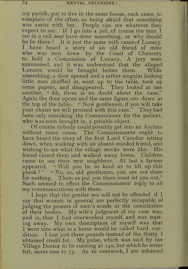 my parish, put to live in the same house, each came, to complain of the other, as being afraid that something was amiss with her. People can see whatever they expect to see. If I go into a jail, of course the man I see in a cell must have done something, or wh}' shoujd he be there ? It is just the same with cases of Lunacy. I have heard a story of an old friend of mine who was sent down by the Court of Chancery to hold a Commission of Lunacy. A jury were summoned, and it was understood that the alleged Lunatic would be brought before them. While assembling, a door opened and a rather singular looking little man shuffled in, went up to the table, took up some papers, and disappeared. They looked at one another, Ah, there is no doubt about the case. Again the door opens and the same figure sits down at the top of the table. Now gentlemen, if you will take your chairs we will proceed with this case. They had been only mistaking the Commissioner for the patient, who was soon brought in, a pitiable object. Of course nobody could possibly get into an Asylum without some cause. The Commissioners ought to have heard the story of the first Lord Camden sitting down, when walking with an absent-minded friend, and wishing to see what the village stocks were like. His friend closed them and walked away home. Children came to see their new neighbour. At last a farmer appeared. Will you be so kind as to lift up this plank ? No, no, old gentleman, you are not there for nothing. Them as put you there must let you out. Such seemed in effect the Commissioners' repl)' to all my communications with them. I hope that the gentler sex will not be offended if I say that women in general are perfectly incapable of judging the powers of men's minds or the constitution of their bodies. My wife's judgment of my case was, and is, that I had overworked myself, and was wast- ing away. My own description of myself was that I went into what in a horse would be called hard con- dition. I lost just three pounds instead of the thirty I obtained credit for. My pulse, which was said by our Village Doctor to be running at 140, but which he never felt, never rose to 75. As to overwork, I am ashamed