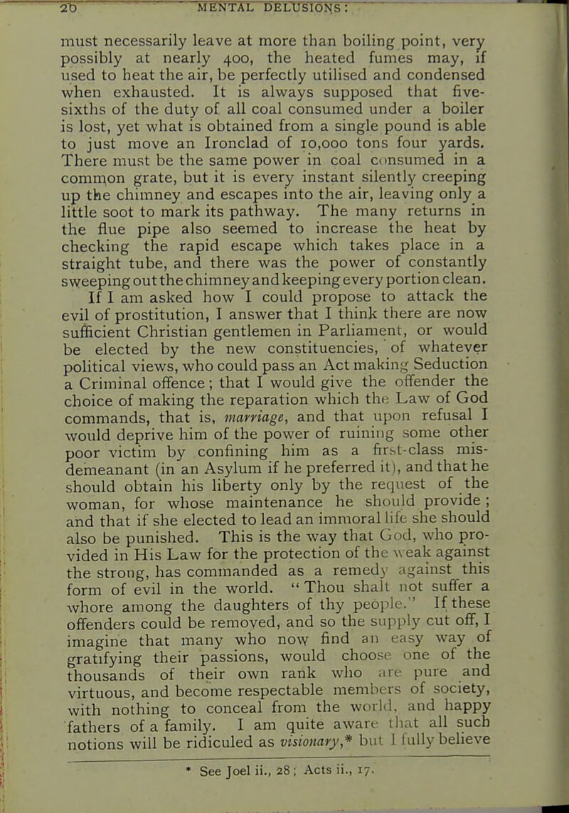 must necessarily leave at more than boiling point, very possibly at nearly 400, the heated fumes may, if used to heat the air, be perfectly utilised and condensed when exhausted. It is always supposed that five- sixths of the duty of all coal consumed under a boiler is lost, yet what is obtained from a single pound is able to just move an Ironclad of 10,000 tons four yards. There must be the same power in coal ci msumed in a common grate, but it is every instant silently creeping up the chimney and escapes into the air, leaving only a little soot to mark its pathway. The many returns in the flue pipe also seemed to increase the heat by checking the rapid escape which takes place in a straight tube, and there was the power of constantly sweeping out the chimney and keeping every portion clean. If I am asked how I could propose to attack the evil of prostitution, I answer that I think there are now sufficient Christian gentlemen in Parliament, or would be elected by the new constituencies, of whatever political views, who could pass an Act making Seduction a Criminal offence; that I would give the offender the choice of making the reparation which the Law of God commands, that is, marriage, and that upon refusal I would deprive him of the power of ruining some other poor victim by confining him as a first-class mis- demeanant (in an Asylum if he preferred it), and that he should obtain his Hberty only by the request of the woman, for whose maintenance he should provide; and that if she elected to lead an immoral life she should also be punished. This is the way that God, who pro- vided in His Law for the protection of the weak against the strong, has commanded as a remedy against this form of evil in the world. Thou shall not suffer a whore among the daughters of thy people. If these offenders could be removed, and so the supply cut off, I imagine that many who now find an easy way of gratifying their passions, would choose one of the thousands of their own rank who are pure and virtuous, and become respectable members of society, with nothing to conceal from the world, and happy fathers of a family. I am quite aware tliat all such notions will be ridiculed as visionary* but 1 fully beheve See Joel ii., 28 ; Acts ii., 17.