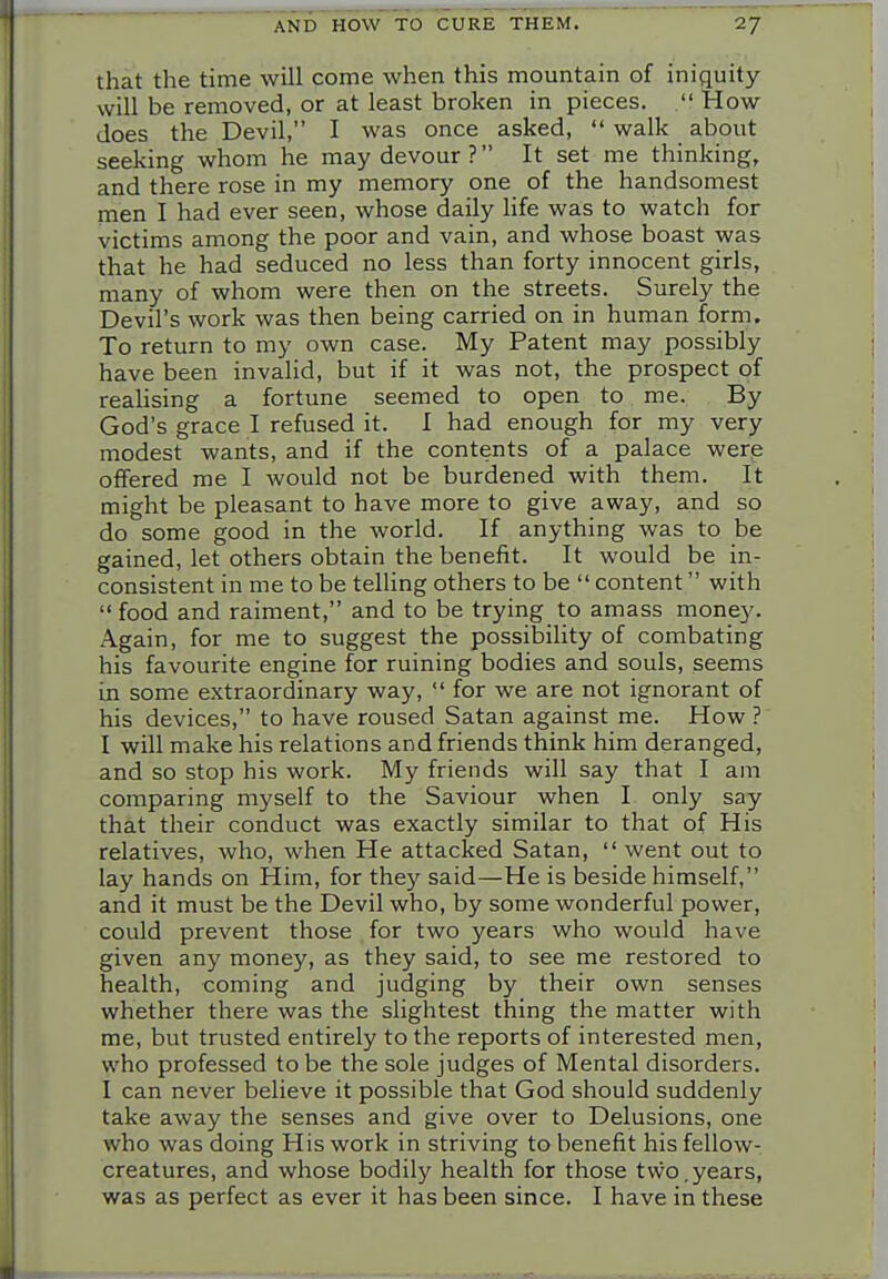 that the time will come when this mountain of iniquity- will be removed, or at least broken in pieces.  How does the Devil, I was once asked,  walk about seeking whom he may devour ? It set me thinking, and there rose in my memory one of the handsomest men I had ever seen, whose daily life was to watch for victims among the poor and vain, and whose boast was that he had seduced no less than forty innocent girls, many of whom were then on the streets. Surely the Devil's work was then being carried on in human form. To return to my own case. My Patent may possibly have been invalid, but if it was not, the prospect of reaUsing a fortune seemed to open to me. By God's grace I refused it. I had enough for my very modest wants, and if the contents of a palace were offered me I Avould not be burdened with them. It might be pleasant to have more to give away, and so do some good in the world. If anything was to be gained, let others obtain the beneiit. It would be in- consistent in me to be telHng others to be  content with  food and raiment, and to be trying to amass money. Again, for me to suggest the possibility of combating his favourite engine for ruining bodies and souls, seems in some extraordinary way, for we are not ignorant of his devices, to have roused Satan against me. How ? I will make his relations and friends think him deranged, and so stop his work. My friends will say that I am comparing myself to the Saviour when I only say that their conduct was exactly similar to that of His relatives, who, when He attacked Satan,  went out to lay hands on Him, for they said—He is beside himself, and it must be the Devil who, by some wonderful power, could prevent those for two years who would have given any money, as they said, to see me restored to health, coming and judging by their own senses whether there was the slightest thing the matter with me, but trusted entirely to the reports of interested men, who professed to be the sole judges of Mental disorders. I can never believe it possible that God should suddenly take away the senses and give over to Delusions, one who was doing His work in striving to benefit his fellow- creatures, and whose bodily health for those two,years, was as perfect as ever it has been since. I have in these