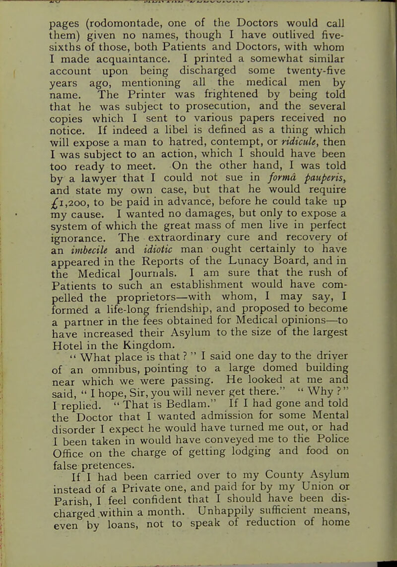 pages (rodomontade, one of the Doctors would call them) given no names, though I have outlived five- sixths of those, both Patients and Doctors, with whom I made acquaintance. I printed a somewhat similar account upon being discharged some twenty-five years ago, mentioning all the medical men by name. The Printer was frightened by being told that he was subject to prosecution, and the several copies which I sent to various papers received no notice. If indeed a libel is defined as a thing which will expose a man to hatred, contempt, or ridicule, then I was subject to an action, which I should have been too ready to meet. On the other hand, I was told by a lawyer that I could not sue in forma pauperis, and state my own case, but that he would require £1,200, to be paid in advance, before he could take up my cause. I wanted no damages, but only to expose a system of which the great mass of men live in perfect ignorance. The extraordinary cure and recovery of an imbecile and idiotic man ought certainly to have appeared in the Reports of the Lunacy Board, and in the Medical Journals. I am sure that the rush of Patients to such an establishment would have com- pelled the proprietors—with whom, I may say, I formed a life-long friendship, and proposed to become a partner in the fees obtained for Medical opinions—to have increased their Asylum to the size of the largest Hotel in the Kingdom.  What place is that ?  I said one day to the driver of an omnibus, pointing to a large domed building near which we were passing. He looked at me and said,  I hope. Sir, you will never get there.  Why ?  I replied.  That is Bedlam. If I had gone and told the Doctor that I wanted admission for some Mental disorder I expect he would have turned me out, or had I been taken in would have conveyed me to the Police Office on the charge of getting lodging and food on false pretences. If I had been carried over to my County Asylum instead of a Private one, and paid for by my Union or Parish, I feel confident that I should have been dis- charged .within a month. Unhappily sufficient means, even by loans, not to speak of reduction of home