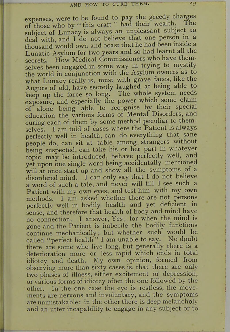 expenses, were to be found to pay the greedy charges of those who by this craft  had their wealth. The subject of Lunacy is always an unpleasant subject to deal with, and I do not believe that one person in a thousand would own and boast that he had been inside a Lunatic Asylum for two years and so had learnt all the secrets. How Medical Commissioners who have them- selves been engaged in some way in trying to mystify the world in conjunction with the Asylum owners as to what Lunacy really is, must with grave faces, like the Augurs of old, have secretly laughed at being able to keep up the farce so long. The whole system needs exposure, and especially the power which some claim of alone being able to recognise by their special education the various forms of Mental Disorders, and curing each of them by some method peculiar to them- selves. I am told of cases where the Patient is always perfectly well in health, can do everything that sane people do, can sit at table among strangers without being suspected, can take his or her part in whatever topic may be introduced, behave perfectly well, and yet upon one single word being accidentally mentioned will at once start up and show all the symptoms of a disordered mind. I can only say that I do not believe a word of such a tale, and never will till I see such a Patient with my own eyes, and test him with my own methods. I am asked whether there are not persons perfectly well in bodily health and yet deficient in sense, and therefore that health of body and mind have no connection. I answer. Yes; for when the mind is gone and the Patient is imbecile the bodily functions continue mechanically; but whether such would be called perfect health  I am unable to say. No doubt there are some who live long, but generally there is a deterioration more or less rapid which ends in total idiotcy and death. My own opinion, formed from observing more than sixty cases is, that there are only two phases of illness, either excitement or depression, or various forms of idiotcy often the one followed by the other. In the one case the eye is restless, the move- ments are nervous and involuntary, and the symptoms are unmistakable: in the other there is deep melancholy and an utter incapabihty to engage in any subject or to i