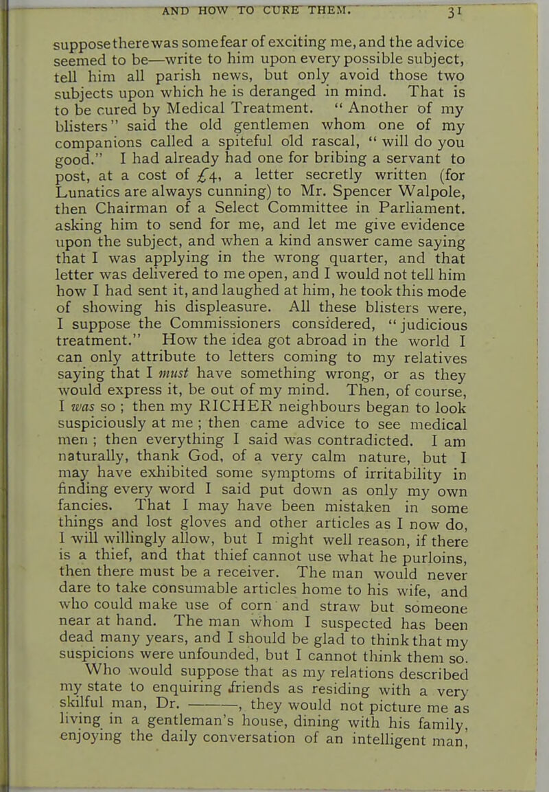 suppose there was somefear of exciting me, and the advice seemed to be—write to him upon every possible subject, tell him all parish news, but only avoid those two subjects upon which he is deranged in mind. That is to be cured by Medical Treatment.  Another of my bhsters said the old gentlemen whom one of my companions called a spiteful old rascal,  will do you good. I had already had one for bribing a servant to post, at a cost of a letter secretly written (for Lunatics are always cunning) to Mr, Spencer Walpole, then Chairman of a Select Committee in Parliament, asking him to send for me, and let me give evidence upon the subject, and when a kind answer came saying that I was applying in the wrong quarter, and that letter was delivered to me open, and I would not tell him how I had sent it, and laughed at him, he took this mode of showing his displeasure. All these blisters were, I suppose the Commissioners considered, judicious treatment. How the idea got abroad in the world I can only attribute to letters coming to my relatives saying that I must have something wrong, or as they would express it, be out of my mind. Then, of course, I was so ; then my RICHER neighbours began to look suspiciously at me ; then came advice to see medical men ; then everything I said was contradicted. I am naturally, thank God, of a very calm nature, but I may have exhibited some symptoms of irritability in finding every word I said put down as only my own fancies. That I may have been mistaken in some things and lost gloves and other articles as I now do, I will willingly allow, but I might well reason, if there is a thief, and that thief cannot use what he purloins, then there must be a receiver. The man would never dare to take consumable articles home to his wife, and who could make use of corn and straw but someone near at hand. The man whom I suspected has been dead many years, and I should be glad to think that my suspicions were unfounded, but I cannot think them so. Who would suppose that as my relations described my state to enquiring friends as residing with a very skilful man. Dr. , they would not picture me as living in a gentleman's house, dining with his family, enjoying the daily conversation of an intelligent mani
