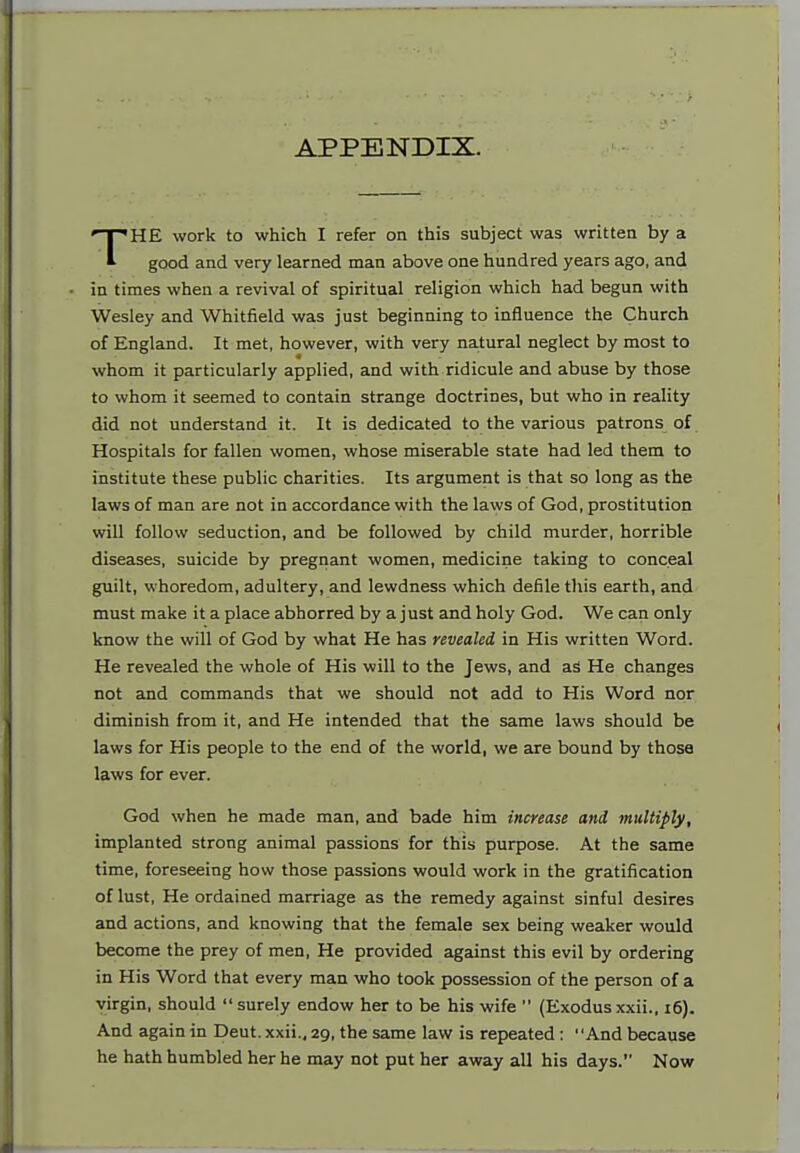 APPENDIX. HE work to which I refer on this subject was written by a * good and very learned man above one hundred years ago, and in times when a revival of spiritual religion which had begun with Wesley and Whitfield was just beginning to influence the Church of England. It met, however, with very na.tural neglect by most to whom it particularly applied, and with ridicule and abuse by those to whom it seemed to contain strange doctrines, but who in reality did not understand it. It is dedicated to the various patrons of Hospitals for fallen women, whose miserable state had led them to institute these public charities. Its argument is that so long as the laws of man are not in accordance with the laws of God, prostitution will follow seduction, and be followed by child murder, horrible diseases, suicide by pregnant women, medicine taking to conceal guilt, whoredom, adultery, and lewdness which defile this earth, and must make it a place abhorred by a just and holy God. We can only know the will of God by what He has revealed in His written Word. He revealed the whole of His will to the Jews, and aS He changes not and commands that we should not add to His Word nor diminish from it, and He intended that the same laws should be laws for His people to the end of the world, we are bound by those laws for ever. God when he made man, and bade him increase and multiply, implanted strong animal passions for this purpose. At the same time, foreseeing how those passions would work in the gratification of lust. He ordained marriage as the remedy against sinful desires and actions, and knowing that the female sex being weaker would become the prey of men. He provided against this evil by ordering in His Word that every man who took possession of the person of a virgin, should surely endow her to be his wife  (Exodusxxii., i6). And again in Deut. xxii., 29, the same law is repeated : And because he hath humbled her he may not put her away all his days. Now