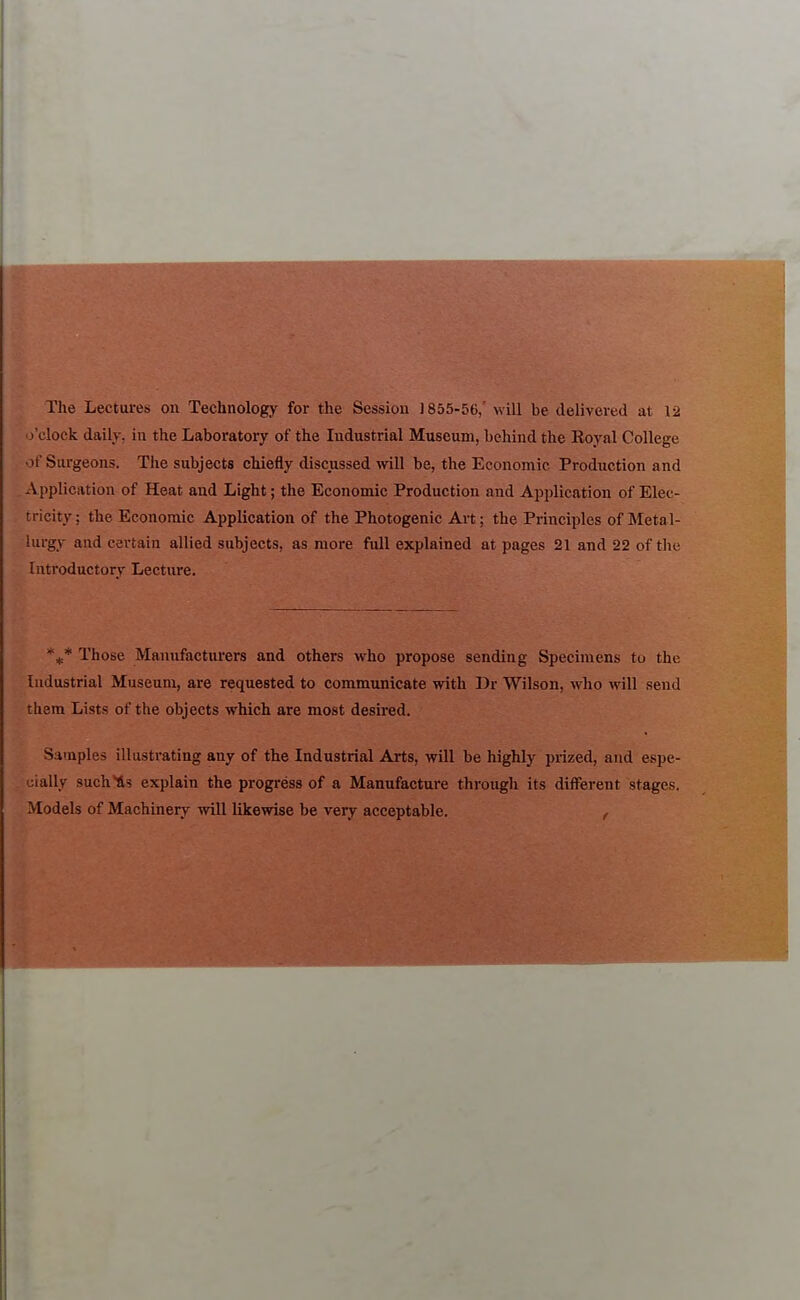 The Lectures on Technology for the Session 1855-56,' will be delivered at 12 o'clock daily, in the Laboratory of the Industrial Museum, behind the Royal College , of Surgeons. The subjects chiefly discussed will be, the Economic Production and . Application of Heat and Light; the Economic Production and Application of Elec- tricity ; the Economic Application of the Photogenic Art; the Principles of Meta l- lurgy and certain allied subjects, as more full explained at pages 21 and 22 of the Introductory Lecture. '^* Those Manufacturers and others who propose sending Specimens to the Industrial Museum, are requested to communicate with Dr Wilson, who will send them Lists of the objects which are most desired. Samples illustrating any of the Industrial Arts, will be highly prized, and espe- cially such'tis explain the progress of a Manufacture through its different stages. Models of Machinery will likewise be very acceptable. ,