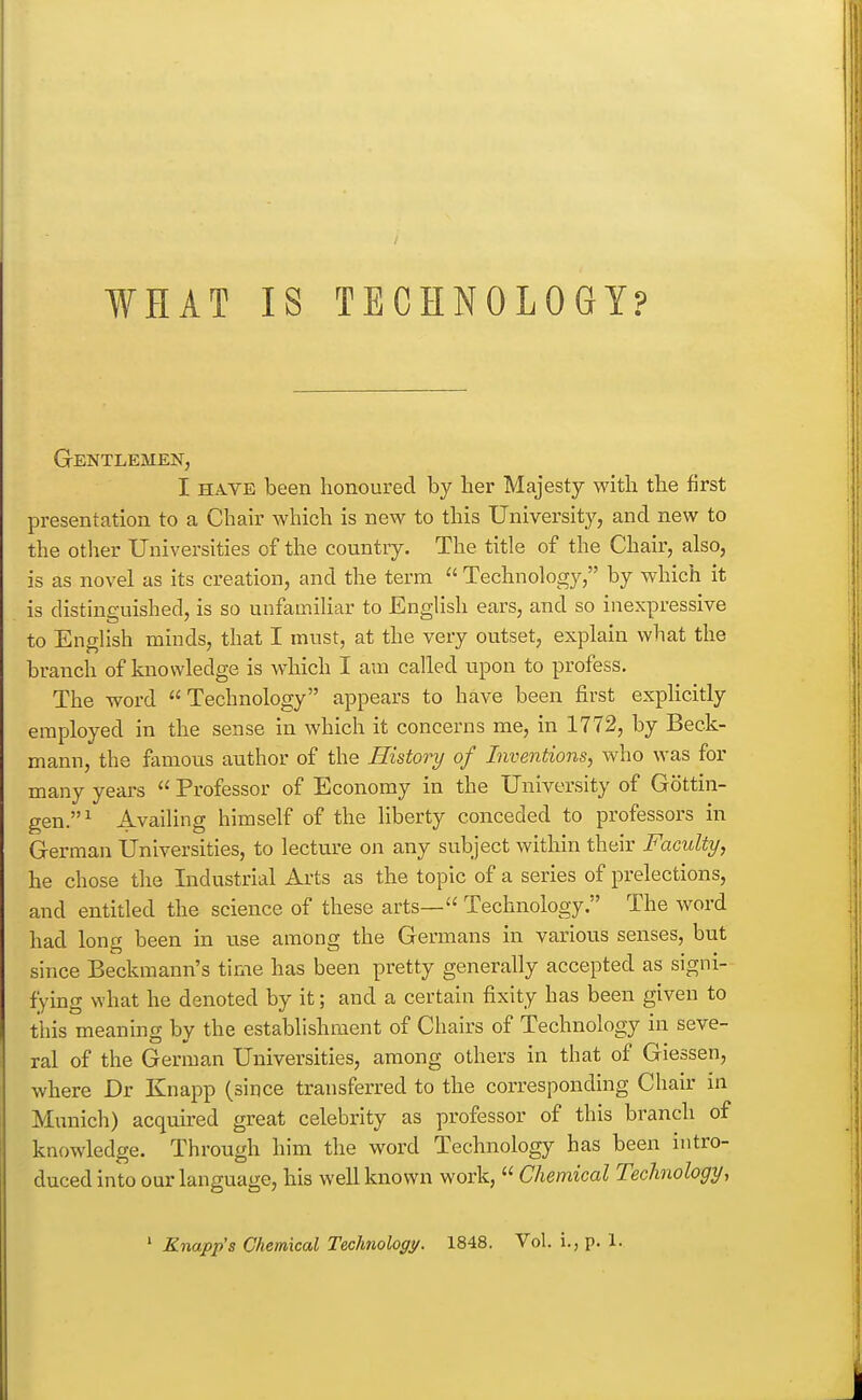 Gentlemen, I HAVE been honoured by her Majesty with the first presentation to a Chair which is new to this University, and new to the other Universities of the country. The title of the Chair, also, is as novel as its creation, and the term  Technology, by which it is distinguished, is so unfamiliar to English ears, and so inexpressive to English minds, that I must, at the very outset, explain what the branch of knowledge is wdiich I am called upon to profess. The word Technology appears to have been first explicitly employed in the sense in which it concerns me, in 1772, by Beck- mann, the famous author of the History of Inventions, who was for many years  Professor of Economy in the University of Gottin- gen.^ Availing himself of the liberty conceded to professors in German Universities, to lecture on any subject within their Faculty, he chose the Industrial Arts as the topic of a series of prelections, and entitled the science of these arts— Technology. The word had long been in use among the Germans in various senses, but since Beckmann's time has been pretty generally accepted as signi- fying what he denoted by it; and a certain fixity has been given to this meaning by the establishment of Chairs of Technology in seve- ral of the German Universities, among others in that of Giessen, where Dr Knapp (since transferred to the corresponding Chair in Munich) acquired great celebrity as professor of this branch of knowledge. Through him the word Technology has been intro- duced into our language, his well known work,  Chemical Technology, ' Knapp's Chemical Technoloc/y. 1848. Vol. i., p. 1.