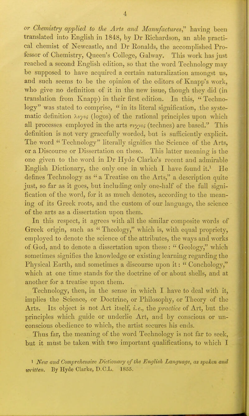 or Chemistry applied to the AHs and Manufactures,'' having been translated into English in 1848, by Dr Richardson, an able practi- cal chemist of Newcastle, and Dr Ronalds, the accomplished Pro- fessor of Chemistry, Queen's College, Galway. This work has just I'eached a second English edition, so that the word Technology may be supposed to have acquired a cei'tain naturalization amongst us, and such seems to be the opinion of the editors of Knapp's work, who give no definition of it in the new issue, though they did (in translation from Knapp) in their first edition. In this,  Techno- logy was stated to comprise,  in its literal signification, the syste- matic definition koyog (logos) of the rational principles upon which all processes employed in the arts n-^vsg (technes) are based. This definition is not very gracefully worded, but is sufficiently explicit. The word Technology literally signifies the Science of the Arts, or a Discourse or Dissertation on these. This latter meanina' is the one given to the word in Dr Hyde Clarke's recent and admirable English Dictionary, the only one in which I have found it.^ He defines Technology as  a Treatise on the Arts, a description quite just, so far as it goes, but including only one-half of the full signi- fication of the word, for it as much denotes, according to the mean- ing of its Greek roots, and the custom of our language, the science of the arts as a dissertation upon them. In this respect, it agrees with all the similar composite words of Greek origin, such as  Theology, which is, with equal propriety, employed to denote the science of the attributes, the ways and works of God, and to denote a dissertation upon these:  Geology, which sometimes sio-nifies the knowledge or existinu learning regarding the Physical Earth, and sometimes a discourse upon it:  Concholog}', which at one time stands for the doctrine of or about shells, and at another for a treatise upon them. Technology, then, in the sense in whicli I have to deal with it, implies the Science, or Doctrine, or Philosophy, or Theory of the Arts. Its object is not Art itself, i. e., the practice of Art, but the principles which guide or underlie Art, and by conscious or un- conscious obedience to which, the artist secures his ends. Thus far, the meaning of the word Technolog}'- is not far to seek, but it must be taken with two important qualifications, to which I ' New and CompreJiensive Dictionary/ of the English Language, as spoken and tm-itien. By Hyde Clarke, D.O.L. 1855.