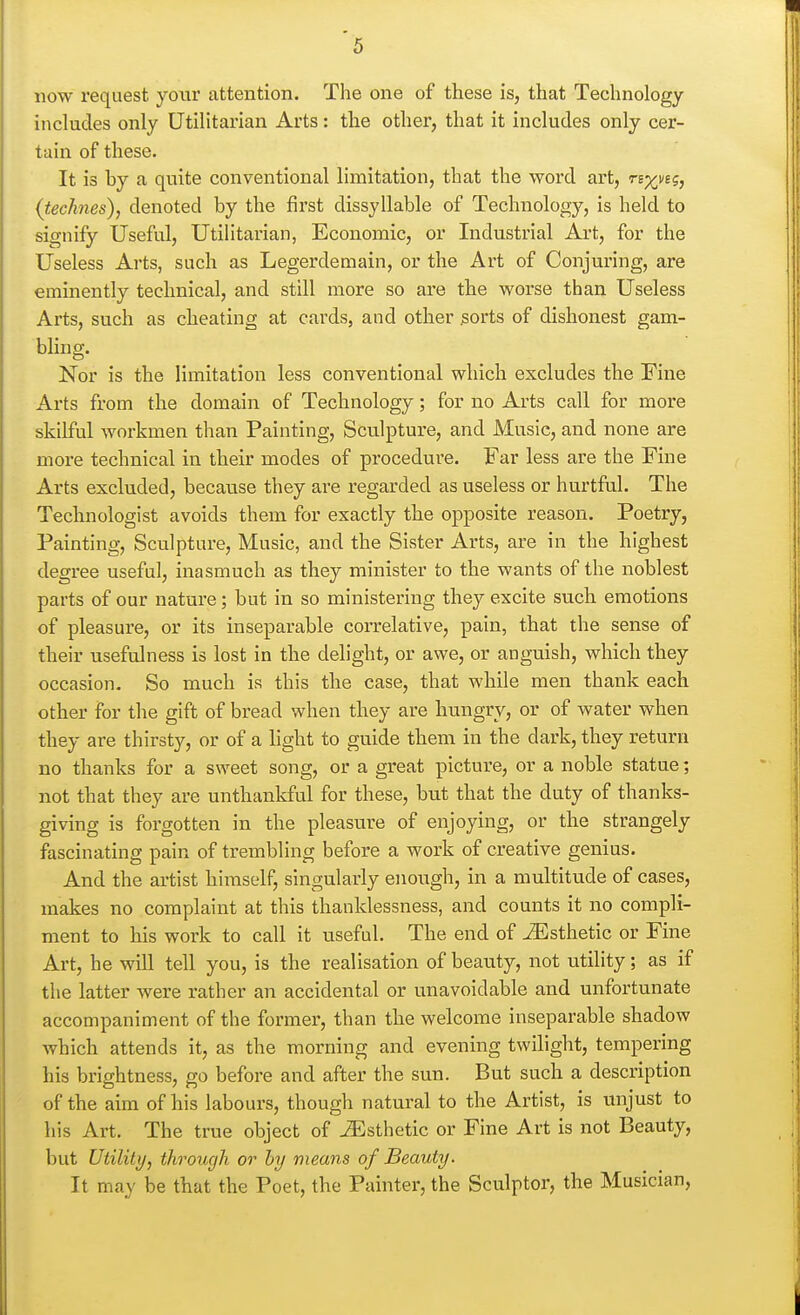 now request yotir attention. The one of these is, that Technology includes only Utilitarian Arts: the other, that it includes only cer- tain of these. It is by a quite conventional limitation, that the word art, n-xvig, (technes), denoted by the first dissyllable of Technology, is held to signify Useful, Utilitarian, Economic, or Industrial Art, for the Useless Arts, such as Legerdemain, or the Art of Conjuring, are eminently technical, and still more so are the worse than Useless Arts, such as cheating at cards, and other ^orts of dishonest gam- bling. Nor is the limitation less conventional which excludes the Fine Arts from the domain of Technology; for no Arts call for more skilful workmen than Painting, Sculpture, and Music, and none are more technical in their modes of procedure. Far less are the Fine Arts excluded, becavise they are regarded as useless or hurtful. The Technologist avoids them for exactly the opposite reason. Poetry, Painting, Sculpture, Music, and the Sister Arts, are in the highest degree useful, inasmuch as they minister to the wants of the noblest parts of our nature; but in so ministering they excite such emotions of pleasure, or its inseparable correlative, pain, that the sense of their usefulness is lost in the delight, or awe, or anguish, which they occasion. So much is this the case, that while men thank each other for the gift of bread when they are hungry, or of water when they are thirsty, or of a light to guide them in the dark, they return no thanks for a sweet song, or a great picture, or a noble statue; not that they are unthankful for these, bnt that the duty of thanks- giving is forgotten in the pleasure of enjoying, or the strangely fascinating pain of trembling before a work of creative genius. And the artist himself, singularly enough, in a multitude of cases, makes no complaint at this thanklessness, and counts it no compli- ment to his work to call it useful. The end of -Esthetic or Fine Art, he will tell you, is the realisation of beauty, not utility; as if the latter were rather an accidental or unavoidable and unfortunate accompaniment of the former, than the welcome inseparable shadow which attends it, as the morning and evening twilight, tempering his brightness, go before and after the sun. But such a description of the aim of his labours, though natural to the Artist, is unjust to his Art. The true object of .^Esthetic or Fine Art is not Beauty, but Utility, through or by means of Beauty. It may be that the Poet, the Painter, the Sculptor, the Musician,