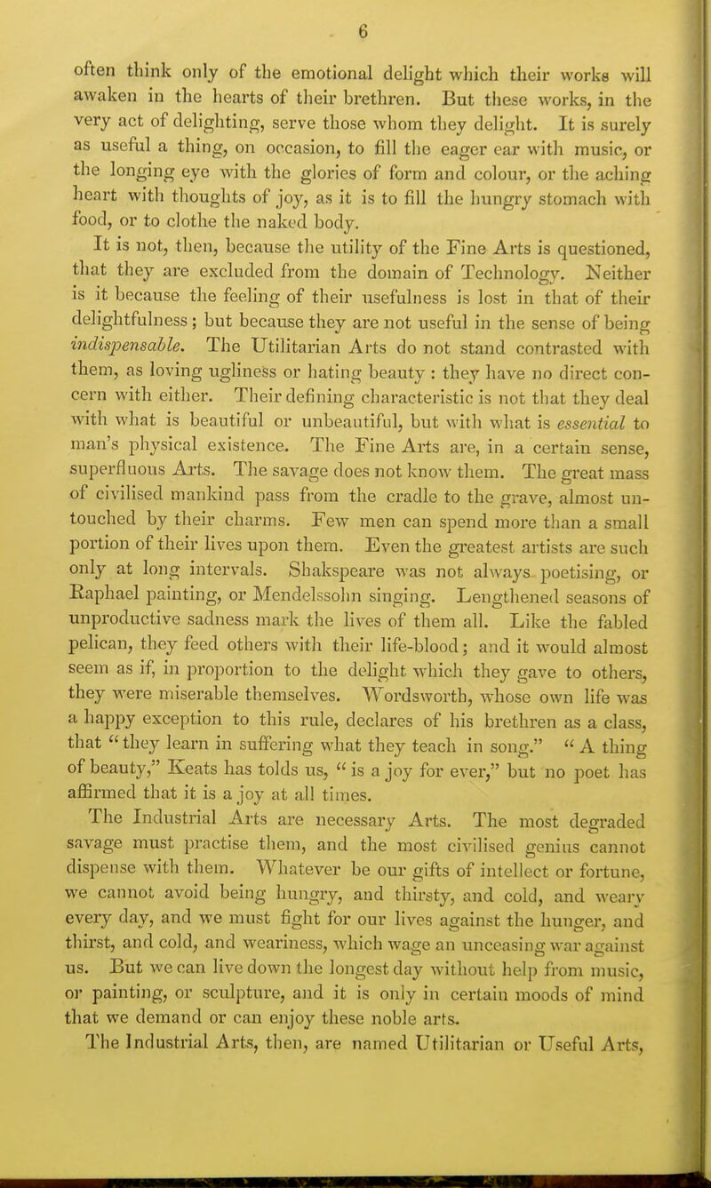 often think only of the emotional delight which their works will awaken in the hearts of their brethren. But these works, in the very act of delighting, serve those whom they delight. It is surely as useful a thing, on occasion, to fill the eager car with music, or the longing eye with the glories of form and colour, or the aching heart with thoughts of joy, as it is to fill the hungry stomach with food, or to clothe the naked body. It is not, then, because the utility of the Fine Arts is questioned, that they are excluded from the domain of Technology. Neither is it because the feeling of their usefulness is lost in that of their delightfulness ; but because they are not useful in the sense of being indispensable. The Utilitarian Arts do not stand contrasted with them, as loving ugliness or hating beauty : they have no direct con- cern with either. Their defining characteristic is not tliat they deal with what is beautiful or unbeautiful, but with what is essential to man's physical existence. The Fine Arts are, in a certain sense, superfluous Arts. The savage does not know them. The great mass of civilised mankind pass from the cradle to the grave, almost un- touched by their charms. Few men can spend more than a small portion of their lives upon them. Even the greatest artists are such only at long intervals. Shakspeare was not always poetising, or Eaphael painting, or Mendelssohn singing. Lengthened seasons of unproductive sadness mark the lives of them all. Like the fabled pelican, they feed others with their life-blood; and it would almost seem as if, in proportion to the delight which they gave to others, they were miserable themselves. Wordsworth, whose own life was a happy exception to this rule, declares of his brethren as a class, that  they learn in suffering what they teach in song.  A thing of beauty, Keats has tolds us,  is a joy for ever, but no poet has affirmed that it is a joy at all times. The Industrial Arts are necessary Arts. The most degraded savage must practise them, and the most civilised genius cannot dispense with them. Whatever be our gifts of intellect or fortune, we cannot avoid being hungry, and thirsty, and cold, and weaiy every day, and we must fight for our lives against the hunger, and thirst, and cold, and weariness, Avhich wase an unceasing war against us. But we can live down the longest day without help from music, or painting, or sculpture, and it is only in certain moods of mind that we demand or can enjoy these noble arts- The Industrial Arts, then, are named Utilitarian or Useful Arts,