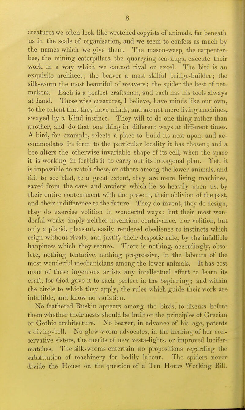 creatures we often look like wretched copyists of animals, far beneatli us in tlie scale of organisation, and we seem to confess as much by the names which we give them. The mason-wasp, the carpenter- bee, the mining caterpillars, the quarrying sea-slugs, execute their work in a way which we cannot rival or excel. Tlie bird is an exquisite architect; the beaver a most skilful bridge-builder; the silk-worm the most beautiful of weavers; the spider the best of net- makers. Each is a perfect craftsman, and each has his tools always at hand. Those wise creatures, 1 believe, have minds like our own, to the extent that they have minds, and are not mere living machines, swayed by a blind instinct. They will to do one thing rather than another, and do that one thing in different ways at different times. A bird, for example, selects a place to build its nest upon, and ac- commodates its form to the particular locality it has chosen; and a bee alters the otherwise invariable shape of its cell, when the space it is working in forbids it to carry out its hexagonal plan. Yet, it is impossible to watch these, or others among the lower animals, and fail to see that, to a great extent, they are mere liAang machines, saved from the care and anxiety which lie so heavil}'' upon us, by their entire contentment with the present, their oblivion of the past, and their indifference to the future. They do invent, they do design, they do exercise volition in wonderful ways; but their most won- derful works imply neither invention, contrivance, nor volition, but only a placid, pleasant, easily rendered obedience to instincts which reign without rivals, and justify their despotic rule, by the infallible happiness which they secure. There is nothing, accordingly, obso- lete, nothing tentative, nothing progressive, in the labours of the most wonderful mechanicians among the lower animals. It has cost none of these ingenious artists any intellectual effort to learn its craft, for God gave it to each perfect in the beginning; and within the circle to which they apply, the rules which guide their work are infallible, and know no variation. No feathered Euskin appeal's among the bu'ds, to discuss before them whether their nests should be built on the principles of Grecian or Gothic architecture. No beaver, in advance of his age, patents a diving-bell. No glow-worm advocates, in the hearing of her con- servative sisters, the merits of new vesta-lights, or improved lucifer- matches. The silk-w^orms entertain no propositions regarding the substitution of machinery for bodily labour. The spiders never divide the House on the question of a Ten Hours Working Bill.