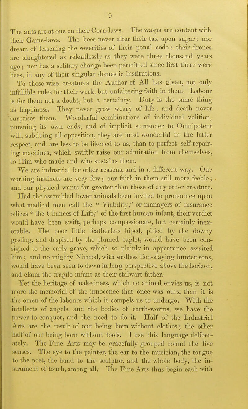 The ants are at one on their Corn-laws. The wasps are content with then- Game-laws. The bees never alter their tax upon sugar; nor dream of lessening the severities of their penal code : their drones are slaughtered as relentlessly as they were three thousand yeai's ago ; nor has a solitary change been permitted since first there were bees, in any of their singular domestic institutions. To those wise creatures the Author of All has given, not only infallible rules for their work, but unfalteruig faith in them. Labour is for them not a doubt, but a certainty. Duty is the same thing as happiness. They never grow weary of life; and death never surprises them. Wonderful combinations of individual volition, pnrsuing its own ends, and of implicit suri'ender to Omnipotent will, subduing all opposition, they are most wonderful in the latter respect, and are less to be likened to n.s, than to perfect self-repair- ing machines, whicli swiftly raise our admiration from themselves, to Him who made and who sustains them. We are industrial for other reasons, and in a different way. Our working instincts are very few; our faith in them still more feeble; / and om' physical wants far greater than those of any other creature. Had the assembled lower animals been invited to pronounce upon what medical men call the  Viability, or managers of insurance offices  the Chances of Life, of the first hiiman infant, their verdict would have been swift, perhaps compassionate, but certainly inex- orable. The poor little featherless biped, pitied by the downy gosling, and despised by the plumed eaglet, would have been con- signed to the early grave, whicli so plainly in appearance awaited liim ; and no mighty Nimrod, with endless lion-slaying hunter-sons, would have been seen to dawn in long perspective above the horizon, and claim the fragile infant as their stalwart father. Yet the heritage of nakedness, which no animal envies us, is not more the memorial of the innocence that once was ours, than it is the omen of the labours which it compels us to u.ndergo. With the intellects of angels, and the bodies of earth-worms, we have the power to conquer, and the need to do it. Half of the Industrial Arts are the result of our being born without clothes; the other half of our being born without tools. I use this language deliber- ately. The Fine Arts may be gracefully grouped round the five senses. The eye to the painter, the ear to the musician, the tongue to the poet, the hand to the sculptor, and the whole body, the in- strument of touch, among all. The Fine Arts thus begin each with