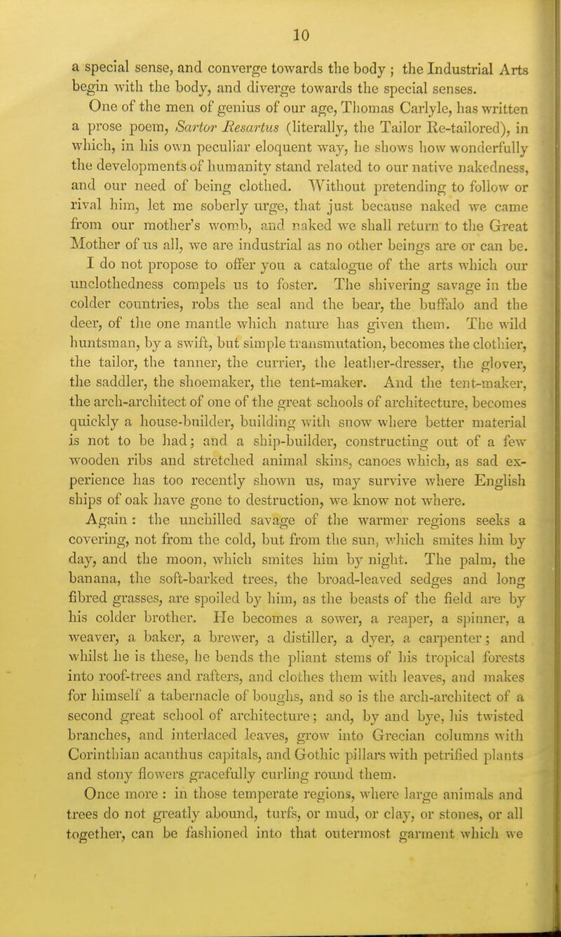 a special sense, and converge towards the body ; the Industrial Arts begin with the body, and diverge towards the special senses. One of the men of genius of our age, Tiiomas Carlyle, has written a prose poem, Sartor Resartus (literally, the Tailor Re-tailored), in which, in his own peculiar eloquent way, he shows how wonderfully the developments of humanity stand related to our native nakedness, and our need of being clothed. Without pretending to follow or rival him, let me soberly urge, that just because naked we came from our mother's womb, and naked we shall retui'n to the Great Mother of us all, we are industrial as no other beings are or can be. I do not propose to offer you a catalogue of the arts which our unclothedness compels us to foster. The shivering savage in the colder countries, robs the seal and the bear, the buifalo and the deer, of the one mantle which nature has given them. The wild huntsman, by a swift, but simple transmutation, becomes the clothier, the tailor, the tannei, the currier, the leather-dresser, the glover, the saddler, the shoemaker, the tent-maker. And the tent-maker, the arch-architect of one of the great schools of architecture, becomes quickly a house-builder, building with snow where better material is not to be had; and a ship-builder, constructing out of a few wooden ribs and stretched animal skins, canoes which, as sad ex- perience has too recently shown us, may survive where English ships of oak have gone to destruction, we know not where. Again : the unchilled savage of the warmer regions seeks a covering, not from the cold, but from the sun, which smites him by day, and the moon, which smites him b}'- night. The palm, the banana, the soft-barked trees, the broad-leaved sedges and long fibred grasses, are spoiled by him, as the beasts of the field are by his colder brother. He becomes a sower, a reaper, a spinner, a weaver, a baker, a brewer, a distiller, a dyer, a carpenter; and whilst he is these, he bends the pliant stems of his tropical forests into roof-trees and raftei-s, and cloches them with leaves, and makes for himself a tabernacle of boughs, and so is the arch-architect of a second great school of architecture; and, by and bye, his twisted branches, and interlaced leaves, grow into Grecian columns with Corinthian acanthus ca])itals, and Gothic pillars with petrified plants and stony flowers gracefully curling round them. Once more : in those tempei'ate regions, where large animals and trees do not greatly abound, turfs, or mixd, or clay, or stones, or all together, can be fashioned into that outermost garment which we