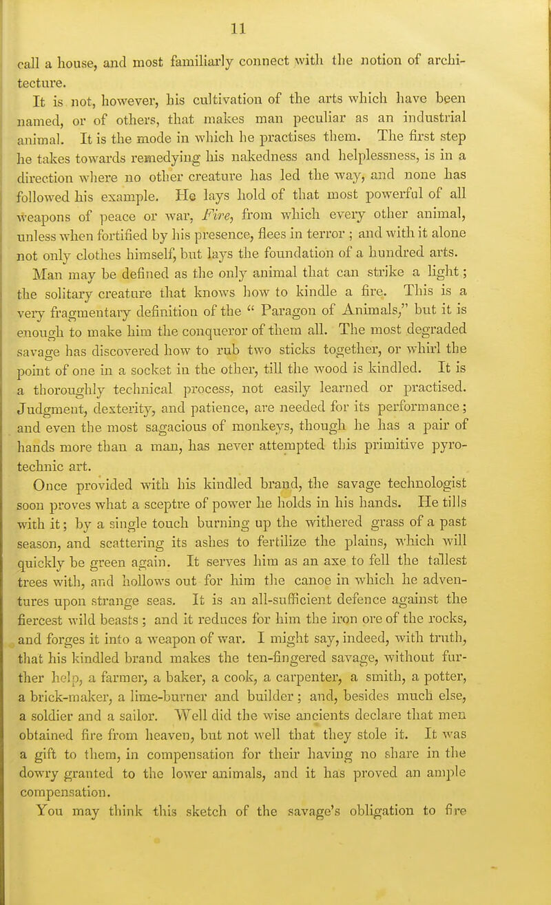 call a house, and most familiai'ly connect with the notion of archi- tecture. It is not, however, his cultivation of the arts which have been named, or of others, that makes man peculiar as an industrial animal. It is the mode in which he practises them. The first step he takes towards remedying his nakedness and helplessness, is in a direction where no other creature has led the way, and none has followed his example. He lays hold of that most powerful of all weapons of peace or war, Fire, from which every other animal, unless when fortified by his presence, flees in terror ; and with it alone not only clothes himself, but lays the foundation of a hundred arts. Man may be defined as the only animal that can strike a light; the solitary creature that knows how to kindle a fire. This is a veiy fragmentary definition of the Paragon of Anhnals, but it is enough to make him the conqueror of them all. The most degraded savage has discovered how to rub two sticks together, or whirl the point of one in a socket in the other, till the wood is kindled. It is a thoroughly technical process, not easily learned or practised. Judgment, dexterity, and patience, are needed for its performance; and even the most sagacious of monkeys, though he has a pair of hands more than a man, has never attempted this primitive pyro- technic art. Once provided with his kindled brand, the savage technologist soon proves what a sceptre of power he holds in his hands. He tills with it; by a single touch burning up the withered grass of a past season, and scattering its ashes to fertilize the plains, which will quickly be green again. It serves him as an axe to fell the tallest trees with, and hollows out for him the canoe in which he adven- tures upon strange seas. It is an all-sufficient defence against the fiercest wild beasts ; and it i-educes for him the iron ore of the rocks, and forges it into a weapon of war. I might say, indeed, with truth, that his kindled brand makes the ten-fingered savage, without fur- ther help, a farmer, a baker, a cook, a carpenter, a smith, a potter, a brick-maker, a lime-burner and builder; and, besides much else, a soldier and a sailor. Well did the wise ancients declare that men obtained fire from heaven, but not well that they stole it. It was a gift to them, in compensation for their having no share in the dow^ry granted to the lower animals, and it has proved an ample compensation. You may think this sketch of the savage's obligation to fire