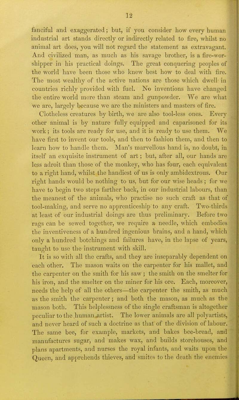fanciful and exaggerated; but, if you consider how every human industrial art stands directly or indirectly related to fire, whilst no animal art does, you will not regard the statement as extravagant. And civilized man, as much as his savage brother, is a fire-wor- shipper in his pi'actical doings. The great conquering peoples of the world have been those who knew best how to deal with fire. The most wealthy of the active nations are those which dwell in countries richly provided with fuel. No inventions have changed the entire world more than steam and gunpowder. We are what we are, largely because we are the ministers and masters of fire. Clotheless creatures by birth, we are also tool-less ones. Eveiy other animal is by nature fully equipped and caparisoned for its work; its tools are ready for use, and it is ready to use them. We have first to invent our tools, and then to fashion them, and then to learn how to handle them. Man's marvellous hand is, no doubt, in itself an exquisite instrument of art; but, after all, our hands are less adroit than those of the monkey, who has four, each equivalent to a right hand, whilst the handiest of us is only ambidexti'ous. Our right hands would be nothing to us, but for our wise heads; for we have to begin two steps farther back, in our industrial labom's, than the meanest of the animals, who practise no such craft as that of tool-making, and serve no apprenticeship to any craft. Two-thirds at least of our industrial doings are thus preliminary. Before two rags can be sewed together, we require a needle, which embodies the inventiveness of a hundred ingenious brains, and a hand, which only a hundred botchings and failures have, in the lapse of years, taught to use the instrument with skill. It is so with all the crafts, and they are inseparably dependent on each other. The mason waits on the carpenter for his mallet, and the carpenter on the smith for his saw ; the smith on the smelter for his iron, and the smelter on the miner for his ore. Each, moreover, needs the help of all the others—the carpenter the smith, as much as the smith the carpenter; and both the mason, as much as the mason both. This helplessness of the single craftsman is altogether peculiar to the human^rtist. The lower animals are all polyartists, and never heard of such a doctrine as that of the division of labour. The same bee, for example, markets, and bakes bee-bread, and manufactures sugar, and makes wax, and builds storehouses, and plans apartments, and nurses the royal infants, and waits upon the Queen, and apprehends thieves, and smites to the death the enemies