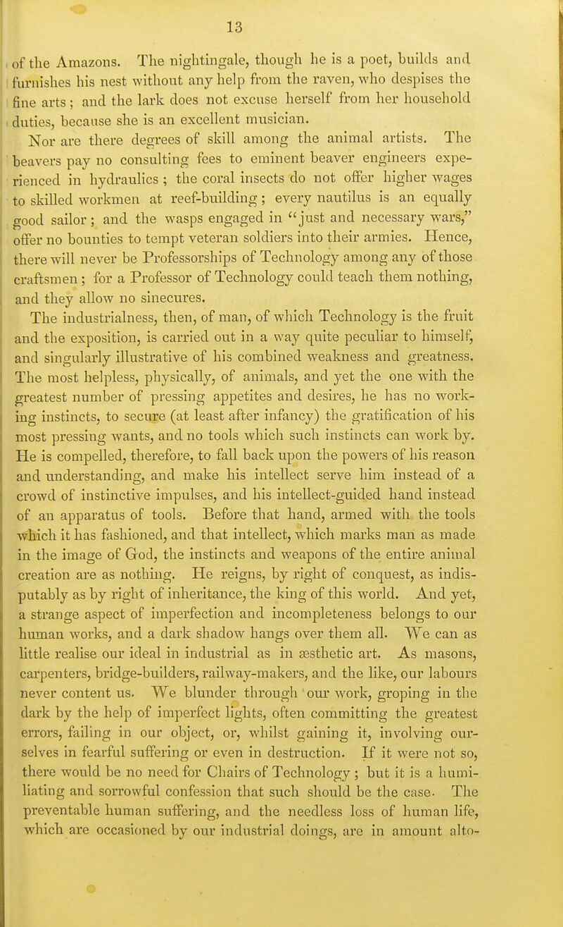 of the Amazons. Tlie nightingale, though he is a poet, builds and furnishes his nest without any help from the raven, who despises the fine arts ; and the lark does not excuse herself from her household duties, because she is an excellent musician. Nor are there degrees of skill among the animal artists. The beavers pay no consulting fees to eminent beaver engineers expe- rienced in hydraulics ; the coral insects do not offer higher wages to skilled workmen at reef-bnilding; every nautilus is an equally good sailor; and the wasps engaged in just and necessary wars, offer no bounties to tempt veteran soldiers into their armies. Hence, there will never be Professorships of Technology among any of those craftsmen; for a Professor of Technology could teach them nothing, and they allow no sinecures. The industrialness, then, of man, of which Technology is the fruit and the exposition, is carried out in a way quite peculiar to himself, and singularly illustrative of his combined weakness and greatness. The most helpless, physically, of animals, and yet the one with the greatest number of pressing appetites and desires, he has no work- ing instincts, to secure (at least after infancy) the gratification of his most pressing wants, and no tools which such instincts can work by. He is compelled, therefore, to fall back upon the powers of his reason and understanding, and make his intellect serve him instead of a crowd of instinctive impulses, and his intellect-guided hand instead of an apparatus of tools. Before that hand, armed with the tools which it has fashioned, and that intellect, which marks man as made in the image of God, the instincts and weapons of the entire animal creation are as nothing. He reigns, by right of conquest, as indis- putably as by right of inheritance, the king of this world. And yet, a strange aspect of imperfection and incompleteness belongs to our human woi'ks, and a dark shadow hangs over them all. We can as little realise our ideal in industrial as in sesthetic art. As masons, carpenters, bridge-builders, railway-makers, and the like, our labours never content us. We blunder through our work, groping in the dark by the help of imperfect lights, often committing the greatest errors, failing in our object, or, whilst gaining it, involving our- selves in fearful suffering or even in destruction. If it were not so, there would be no need for Chairs of Technology ; but it is a humi- liating and sorrowful confession that such should be the case- The preventable human suffering, and the needless loss of human life, which are occasioned by our industrial doings, are in amount alto-