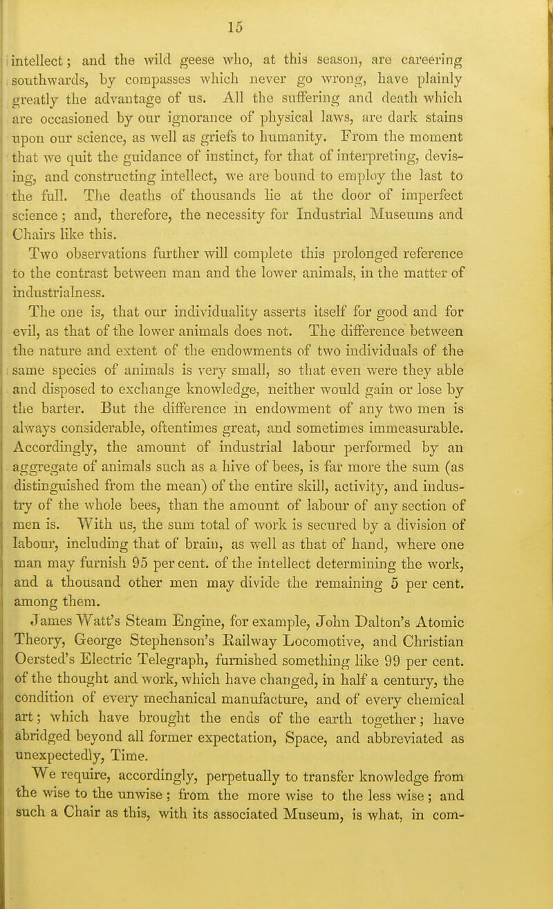 intellect; and the wild geese who, at this season, are careering southwards, by compasses which never go wrong, have plainly greatly the advantage of us. All the suffering and death which are occasioned by our ignorance of physical laws, are dark stains upon our science, as Avell as griefs to humanity. From the moment that we quit the guidance of instinct, for that of interpreting, devis- ing, and constructing intellect, we are bound to employ the last to the full. The deaths of thousands lie at the door of imperfect science; and, therefore, the necessity for Industrial Museums and Chairs like this. Two observations further will complete this prolonged reference to the contrast between man and the lower animals, in the matter of industrialness. The one is, that our individuality asserts itself for good and for evil, as that of the lower animals does not. The difference between the nature and extent of the endowments of two individuals of the same species of animals is very small, so that even were they able and disposed to exchange knowledge, neither would gain or lose by the barter. But the difference in endowment of any two men is always considerable, oftentimes great, and sometimes immeasurable. Accordingly, the amount of industrial labour performed by an aggregate of animals such as a hive of bees, is far more the sum (as ■distinguished from the mean) of the entire skill, activity, and indus- try of the whole bees, than the amount of labour of any section of men is. With us, the sum total of work is secured by a division of labour, including that of brain, as well as that of hand, where one man may furnish 95 per cent, of the intellect determining the work, and a thousand other men may divide the remaining 5 per cent, among them. J ames Watt's Steam Engine, for example, John Dalton's Atomic Theory, George Stephenson's Railway Locomotive, and Christian Oersted's Electric Telegraph, furnished something like 99 per cent, of the thought and work, which have changed, in half a century, the condition of every mechanical manufacture, and of every chemical art; which have brought the ends of the earth together; have abridged beyond all former expectation, Space, and abbreviated as unexpectedly, Time. We require, accordingly, perpetually to transfer knowledge from the wise to the unwise ; from the more wise to the less wise ; and such a Chair as this, with its associated Museum, is what, in com-