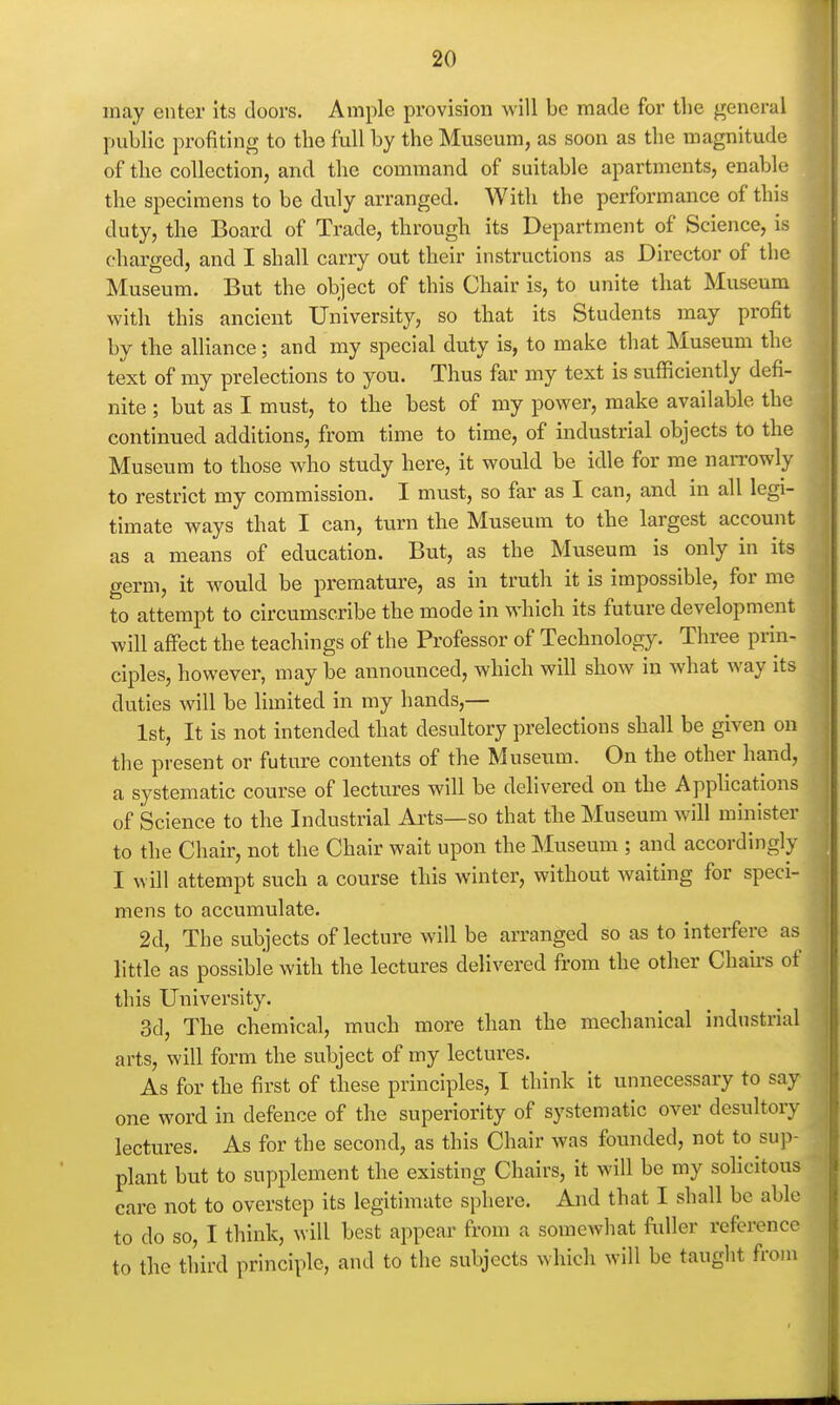 may enter its doors. Ample provision will be made for tlie general public profiting to the full by the Museum, as soon as the magnitude of the collection, and the command of suitable apartments, enable the specimens to be duly arranged. With the performance of this duty, the Board of Trade, through its Department of Science, is charged, and I shall carry out their instructions as Director of the Museum. But the object of this Chair is, to unite that Museum with this ancient University, so that its Students may profit by the alliance; and my special duty is, to maiie that Museum the text of my prelections to you. Thus far my text is sufficiently defi- nite ; but as I must, to the best of my power, make available the continued additions, from time to time, of industrial objects to the Museum to those who study here, it would be idle for me narrowly to restrict my commission. I must, so far as I can, and in all legi- timate ways that I can, turn the Museum to the largest account as a means of education. But, as the Museum is only in its germ, it would be premature, as in truth it is impossible, for me to attempt to circumscribe the mode in which its future development will affect the teachings of the Professor of Technology. Three prin- ciples, however, may be announced, which will show in what way its duties will be limited in my hands,— 1st, It is not intended that desultory prelections shall be given on the present or future contents of the Museum. On the other hand, a systematic course of lectures will be delivered on the Applications of Science to the Industrial Ails—so that the Museum will minister to the Chair, not the Chair wait upon the Museum ; and accordingly I will attempt such a course this winter, without waiting for speci- mens to accumulate. 2d, The subjects of lecture will be arranged so as to interfere as little as possible with the lectures delivered from the other Chairs of this University. 3d, The chemical, much more than the mechanical industrial arts, will form the subject of my lectures. As for the first of these principles, I think it unnecessary to say one word in defence of the superiority of systematic over desultory lectures. As for the second, as this Chair was founded, not to sup- plant but to supplement the existing Chairs, it will be my sohcitous care not to overstep its legitimate sphere. And that I shall be able to do so, I think, will best appear from a somewhat fuller reference to the third principle, and to the subjects which will be taught from