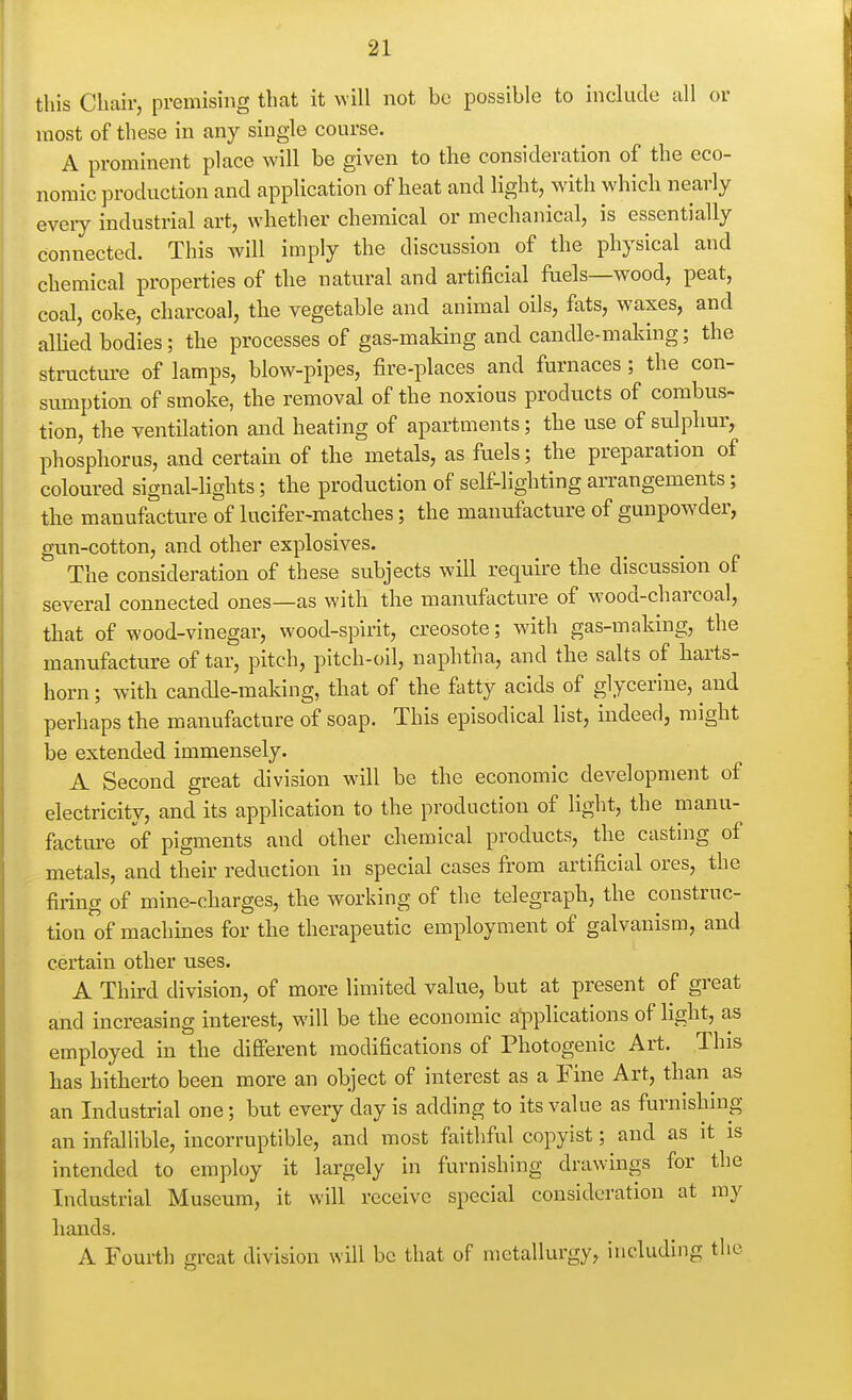 this Chair, premising that it will not be possible to include all or most of these in any single course. A prominent place will be given to the consideration of the eco- nomic production and application of heat and light, with which nearly eveiy industrial art, whether chemical or mechanical, is essentially connected. This will imply the discussion of the physical and chemical properties of the natural and artificial fuels—wood, peat, coal, coke, charcoal, the vegetable and animal oils, fats, waxes, and allied bodies; the processes of gas-making and candle-making; the structm^e of lamps, blow-pipes, fire-places and furnaces; the con- sumption of smoke, the removal of the noxious products of combus- tion, the ventilation and heating of apartments; the use of sulphur, phosphorus, and certain of the metals, as fuels; the preparation of coloured signal-lights; the production of self-lighting arrangements; the manufacture of lucifer-matches; the manufacture of gunpowder, gun-cotton, and other explosives. The consideration of these subjects will require the discussion of several connected ones—as with the manufacture of wood-charcoal, that of wood-vinegar, wood-spirit, creosote; with gas-making, the manufacture of tar, pitch, pitch-oil, naphtha, and the salts of harts- horn ; with candle-making, that of the fatty acids of glycerine, and perhaps the manufacture of soap. This episodical list, indeed, might be extended immensely. A Second great division will be the economic development of electricity, and its application to the production of light, the manu- facture of pigments and other chemical products, the casting of metals, and their reduction in special cases from artificial ores, the firing of mine-charges, the working of the telegraph, the construc- tion of machines for the therapeutic employment of galvanism, and certain other uses. A Third division, of more limited value, but at present of great and increasing interest, will be the economic applications of hght, as employed in the different modifications of Photogenic Art. This has hitherto been more an object of interest as a Fine Art, than^ as an Industrial one; but every day is adding to its value as furnishmg an infallible, incorruptible, and most faithful copyist; and as it is intended to employ it largely in furnishing drawings for the Industrial Museum, it will receive special consideration at my hands. A Fourth great division will be that of metallurgy, including the