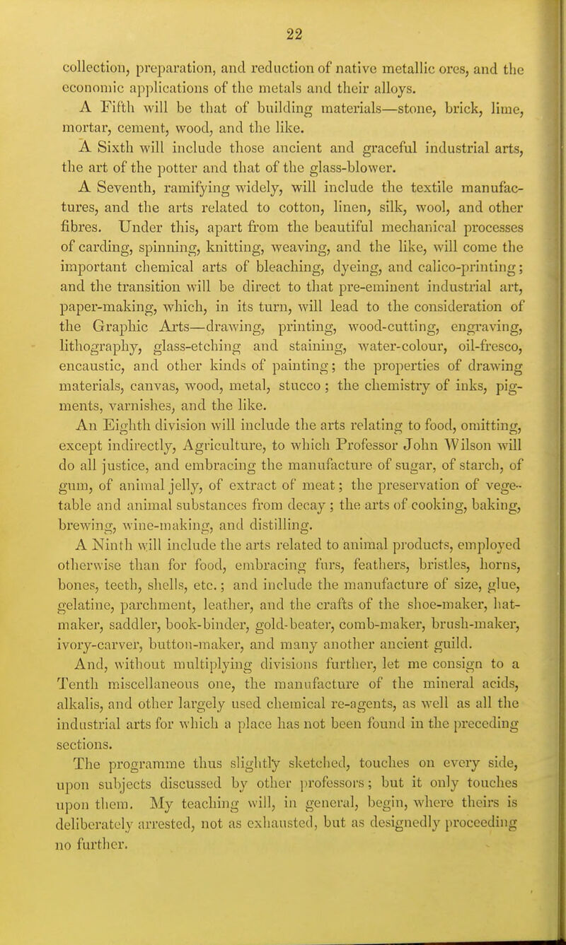 collection, preparation, and reduction of native metallic ores, and the economic applications of the metals and their alloys. A Eifth will be that of building materials—stone, brick, lime, mortar, cement, wood, and the like. A Sixth will include those ancient and graceful industrial arts, the art of the potter and that of the glass-blower. A Seventh, ramifying widely, will include the textile manufac- tures, and the arts related to cotton, linen, silk, wool, and other fibres. Under this, apart from the beautiful mechanical processes of carding, spinning, knitting, weaving, and the like, will come the important chemical arts of bleaching, dyeing, and calico-printing; and the transition will be direct to that pre-eminent industrial art, paper-making, which, in its turn, will lead to the consideration of the Graphic Arts—drawing, printing, wood-cutting, engi'aving, lithography, glass-etching and staining, water-colour, oil-fresco, encaustic, and other kinds of painting; the properties of drawing materials, canvas, wood, metal, stucco ; the chemistry of inks, pig- ments, varnishes, and the like. An Eighth division will include the arts relating to food, omitting, except indirectly. Agriculture, to which Professor John Wilson will do all justice, and embracing the manufacture of sugar, of starch, of gum, of animal jelly, of extract of meat; the preservation of vege- table and animal substances from decay ; the arts of cooking, baking, brewino;, wine-makincf, and distilling. A Ninth vyill include the arts related to animal products, employed otherwise than for food, embracing furs, feathers, bristles, horns, bones, teeth, shells, etc.; and include the manufacture of size, glue, gelatine, parchment, leather, and the crafts of the shoe-maker, hat- maker, saddler, book-binder, gold-beater, comb-maker, brush-maker, ivory-carver, button-maker, and many another ancient guild. And, without multiplying divisions further, let me consign to a Tenth miscellaneous one, the manufacture of the mineral acids, alkalis, and other largely used chemical re-agents, as well as all the industrial arts for which a place has not been found in the preceding sections. The programme thus slightly sketched, touches on eveiy side, upon subjects discussed by other i)rofessors; but it only touches upon them. My teaching will, in general, begin, where theirs is deliberately arrested, not as exhausted, but as designedly proceeding no further.