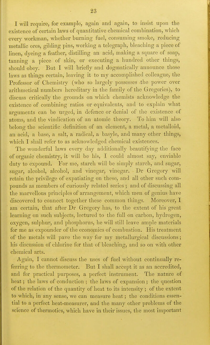 I will require, for example, again and again, to insist upon the existence of certain laws of quantitative chemical combination, which every workman, whether burning fuel, consuming smoke, reducing metallic ores, gilding pins, working a telegraph, bleaching a piece of linen, dyeing a feather, distilling an acid, making a square of soap, tanning a piece of skin, or executing a hundred other things, should obey. But I will briefly and dogmatically announce those laws as things certain, leaving it to my accomplished colleague, the Professor of Chemistry (who so largely possesses the power over arithmetical numbers hereditary in the family of the Gregories), to discuss critically the grounds on Mdiich chemists acknowledge the existence of combining ratios or equivalents, and to explain what arguments can be urged, in defence or denial of the existence of atoms, and the vindication of an atomic theory. To him will also belong; the scientific definition of an element, a metal, a metalloid, an acid, a base, a salt, a radical, a basyle, and many other things, which I shall refer to as acknowledged chemical existences. The wonderful laws every day additionally beautifying the face of organic chemistry, it will be his, I could almost say, enviable duty to expound. For me, starch will be simply starch, and sugar, sugar, alcohol, alcohol, and vinegar, vinegar. Dr Gregory will retain the privilege of expatiating on these, and all other such com- pounds as members of curiously related series ; and of discussing all the marvellous principles of arrangement, which men of genius have discovered to connect together these common things. Moreover, I am certain, that after Dr Gregory has, to the extent of his great learning on such subjects, lectured to the full on carbon, hydrogen, oxygen, sulphur, and phosphorus, he will still leave ample materials for me as expounder of the economics of combustion. His treatment of the metals will pave the way for my metallurgical discussions; his discussion of chlorine for that of bleaching, and so on with other chemical arts. Again, I cannot discuss the uses of fuel without continually re- ferring to the thermometer. But I shall accept it as an accredited, and for practical purposes, a perfect instrument. The nature of heat; the laws of conduction ; the laws of expansion; the question of the relation of the quantity of heat to its intensity ; of the extent to which, in any sense, we can measure heat; the conditions essen- tial to a perfect heat-measurer, and the many other problems of the science of thermotics, which have in their issues, the most important