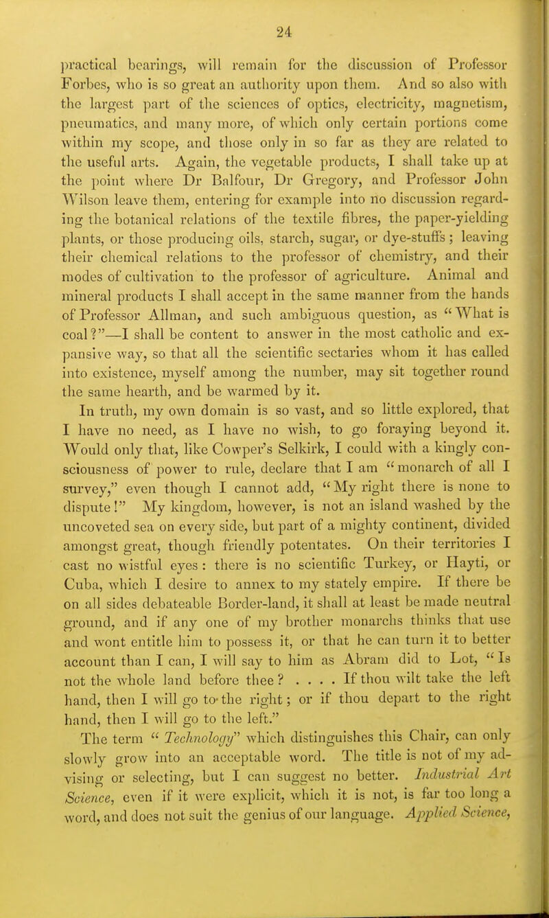 practical bearings, will remain for the discussion of Professor Forbes, wlio is so great an authority ujDon them. And so also with the largest part of the sciences of optics, electricity, magnetism, pneumatics, and many more, of which only certain portions come within my scope, and those only in so far as they are related to the useful arts. Again, the vegetable products, I shall take up at the point where Dr Balfour, Dr Gregory, and Professor John Wilson leave them, entering for example into no discussion regard- ing the botanical relations of the textile fibres, the paper-yielding pknts, or those producing oils, starch, sugar, or dye-stufifs; leaving their chemical relations to the professor of chemistry, and their modes of cultivation to the professor of agriculture. Animal and mineral products I shall accept in the same manner from the hands of Professor Allraan, and such ambiguous question, as  What is coal?—I shall be content to answer in the most catholic and ex- pansive way, so that all the scientific sectaries whom it has called into existence, myself among the number, may sit together round tlie same hearth, and be warmed by it. In truth, my own domain is so vast, and so little explored, that I have no need, as I have no wish, to go foraying beyond it. Would only that, like Cowper's Selkirk, I could with a kingly con- sciousness of power to rule, declare that I am  monarch of all I survey, even though I cannot add,  My right there is none to dispute! My kingdom, however, is not an island washed by the uncoveted sea on every side, but part of a mighty continent, divided amongst great, though friendly potentates. On their territories I cast no wistful eyes : there is no scientific Turkey, or Hayti, or Cuba, which I desire to annex to my stately empire. If there be on all sides debateable Border-land, it shall at least be made neutral ground, and if any one of my brother monarchs thinks that use and wont entitle him to possess it, or that he can turn it to better account than I can, I will say to him as Abram did to Lot,  Is not the whole land before thee ? .... If thou wilt take the left hand, then I will go to- the right; or if thou depart to the right hand, then I will go to the left. The term  Technology'' which distinguishes this Chair, can only slowly grow into an acceptable word. The title is not of my ad- vising or selecting, but I can suggest no better. Industrial Art Science, even if it were explicit, which it is not, is far too long a word, and does not suit the genius of our language. Applied Science,