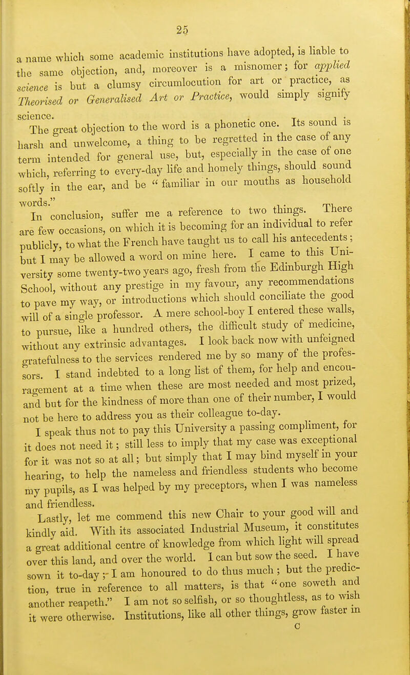 a name which some academic institutions have adopted, is liable to ihe same objection, and, moreover is a misnomer; for applied science is bnt a clumsy circumlocution for art or practice, as Tlieorised or Generalised Art or Practice, would simply signify science lence. , . ^, , . The great objection to the word is a phonetic one. Its sound is harsh and unwelcome, a thing to be regretted in the case of any term intended for general use, but, especially in the case of one which, referring to everyday life and homely things, shovild sound softly in the ear, and be « familiar in our mouths as household words. , . rri. In conclusion, suffer me a reference to two thmgs There are few occasions, on which it is becoming for an individual to refer publicly, to what the French have taught us to call his antecedents; but 1 may be allowed a word on mine here. I came to this Uni- versity some twenty-two years ago, fresh from the Edinburgh High School, without any prestige in my favotu^ any recommendations to pave my way, or introductions which should concihate the good will of a single professor. A mere school-boy I entered these walls, to pursue, like a hundred others, the difficult study of medicme, without any extrinsic advantages. I look back now with unfeigned gratefulness to the services rendered me by so many of the protes- tors I stand indebted to a long list of them, for help and encou- ragement at a time when these are most needed and most prized and but for the kindness of more than one of their number, I would not be here to address you as theii' colleague to-day. I speak thus not to pay this University a passing compliment, tor it does not need it; still less to imply that my case was exceptional for it was not so at all; but simply that I may bind myself m your hearing, to help the nameless and friendless students who become my pupils, as I was helped by my preceptors, when I was nameless and friendless. Lastly, let me commend this new Chair to your good will and kindly aid. With its associated Industrial Museum, it constitutes a great additional centre of knowledge from which light will spread over this land, and over the world. 1 can but sow the seed. I have sown it to-day ;-I am honoured to do thus much ; but the predic- tion, true in reference to all matters, is that one soweth and another reapeth. I am not so selfish, or so thoughtless, as to wish it were otherwise. Institutions, like all other things, grow faster m