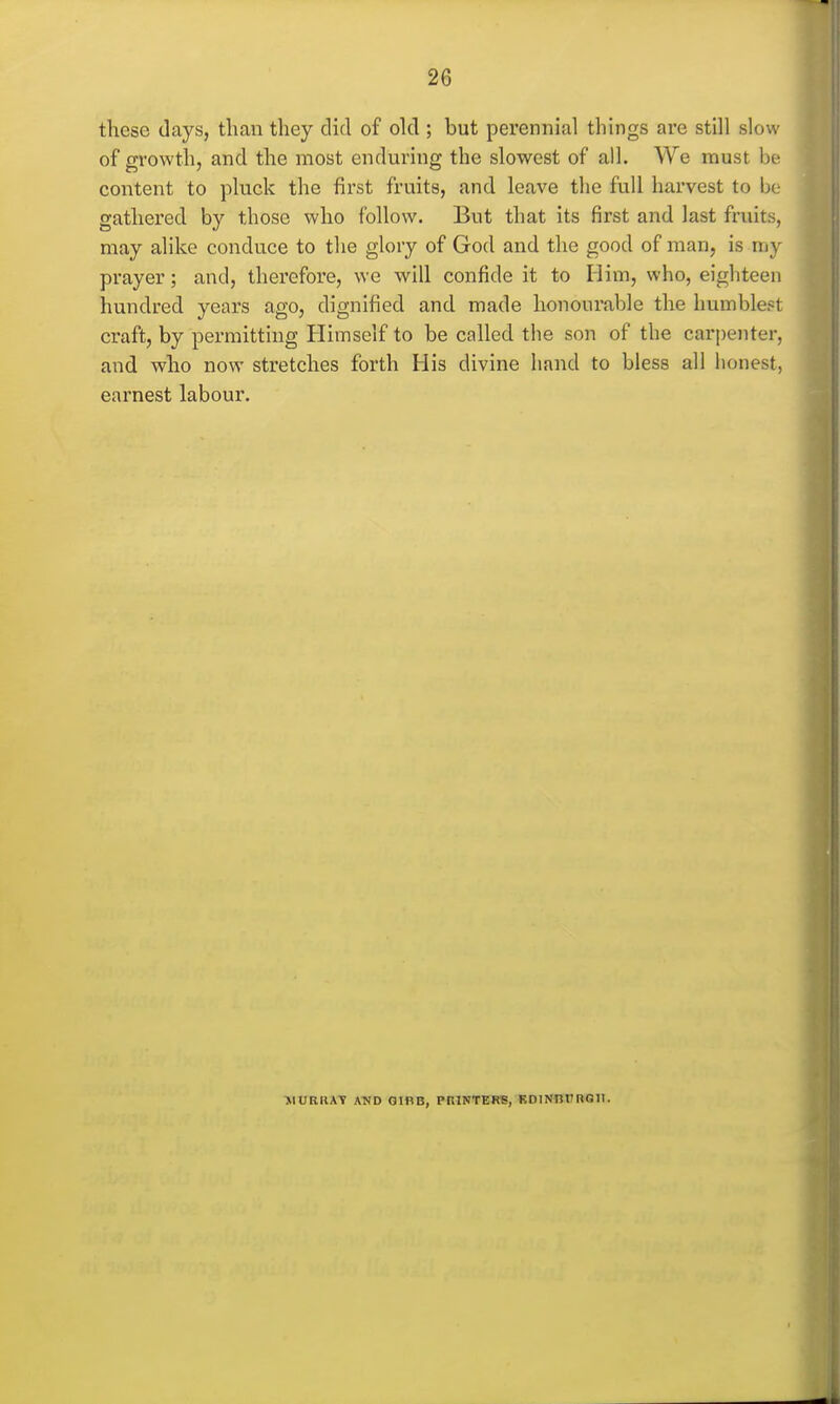 these (lays, than they did of old ; but perennial things are still slow of growth, and the most enduring the slowest of all. We must be content to pluck the first fruits, and leave the full harvest to be gathered by those who follow. But that its first and last fruits, may alike conduce to the glory of God and the good of man, is my prayer; and, therefore, we will confide it to Him, who, eighteen hundred years ago, dignified and made honourable the humblest craft, by permitting Himself to be called the son of the carpenter, and who now stretches forth His divine hand to bless all honest, earnest labour. THORIIAT AWD OIBB, PniNTERE, KDlNnrROII.