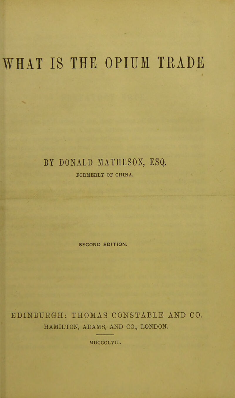 WHAT IS THE OPIUM TRADE BY DOHALD MATHESOK, ESQ. FORMEELT OF CHINA. SECOND EDITION. EDINBUEGH: THOMAS CONSTABLE AND CO. HAMILTON, ADAMS, AND CO., LONDON. MDCCCLVII.