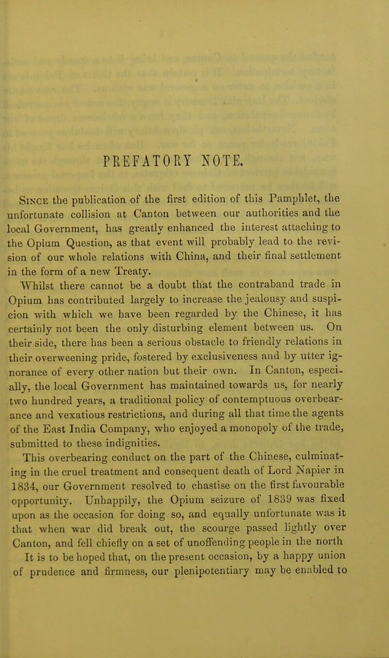 PREFATORY NOTE. Since the publication of the first edition of this Pamphlet, the unfortunate collision at Canton between our authorities and the local Government, has greatly enhanced the interest attaching to the Opium Question, as that event will probably lead to the revi- sion of our whole relations with China, and their final settlement in the form of a new Treaty. Whilst there cannot be a doubt that the contraband trade in Opium has contributed largely to increase the jealousy and suspi- cion with which we have been regarded by the Chinese, it has certainly not been the only disturbing element between us. On their side, there has been a serious obstacle to friendly relations in their overweening pride, fostered by exclusiveness and by utter ig- norance of every other nation but their own. In Canton, especi- ally, the local Government has maintained towards us, for nearly two hundred years, a traditional policy of contemptuous overbear- ance and vexatious restrictions, and during all that time the agents of the East India Company, who enjoyed a monopoly of the trade, submitted to these indignities. This overbearing conduct on the part of the Chinese, culminat- ing in the cruel treatment and consequent death of Lord Napier in 1834, our Government resolved to chastise on the first favourable opportunity. Unhappily, the Opium seizure of 1839 was fixed upon as the occasion for doing so, and equally unfortunate was it that when war did break out, the scourge passed lightly over Canton, and fell chiefly on a set of unoflFending people in the north It is to be hoped that, on the present occasion, by a happy union of prudence and firmness, our plenipotentiary may be eniibled to